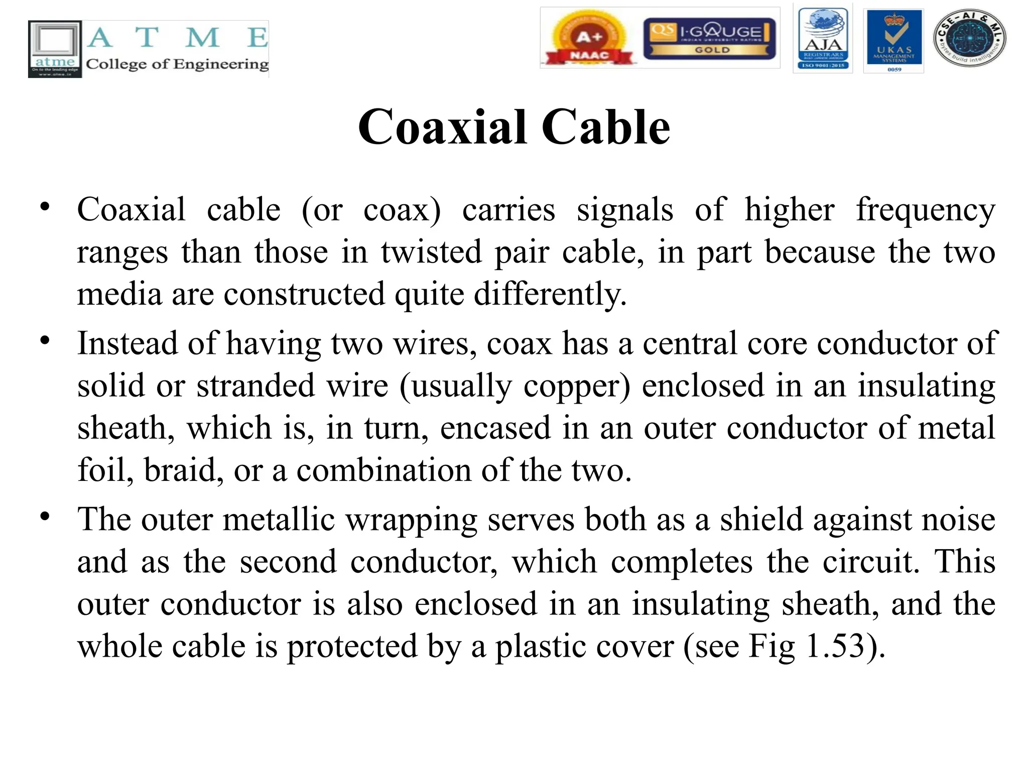 Coaxial Cable
• Coaxial cable (or coax) carries signals of higher frequency
ranges than those in twisted pair cable, in part because the two
media are constructed quite differently.
• Instead of having two wires, coax has a central core conductor of
solid or stranded wire (usually copper) enclosed in an insulating
sheath, which is, in turn, encased in an outer conductor of metal
foil, braid, or a combination of the two.
• The outer metallic wrapping serves both as a shield against noise
and as the second conductor, which completes the circuit. This
outer conductor is also enclosed in an insulating sheath, and the
whole cable is protected by a plastic cover (see Fig 1.53).
 