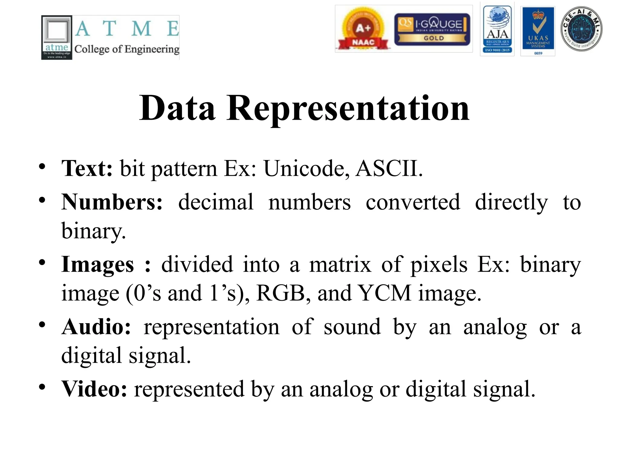 Data Representation
• Text: bit pattern Ex: Unicode, ASCII.
• Numbers: decimal numbers converted directly to
binary.
• Images : divided into a matrix of pixels Ex: binary
image (0’s and 1’s), RGB, and YCM image.
• Audio: representation of sound by an analog or a
digital signal.
• Video: represented by an analog or digital signal.
 