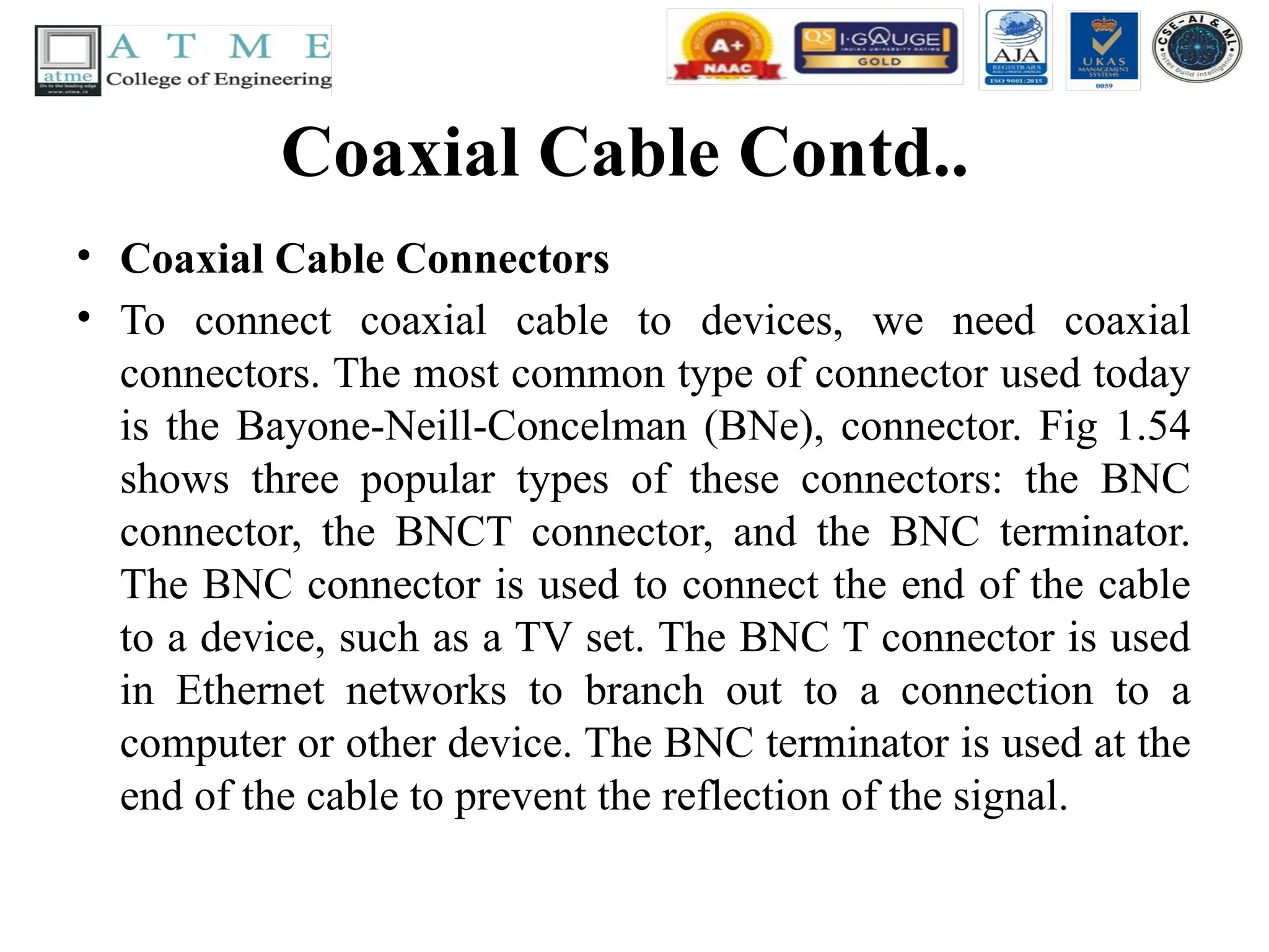 Coaxial Cable Contd..
• Coaxial Cable Connectors
• To connect coaxial cable to devices, we need coaxial
connectors. The most common type of connector used today
is the Bayone-Neill-Concelman (BNe), connector. Fig 1.54
shows three popular types of these connectors: the BNC
connector, the BNCT connector, and the BNC terminator.
The BNC connector is used to connect the end of the cable
to a device, such as a TV set. The BNC T connector is used
in Ethernet networks to branch out to a connection to a
computer or other device. The BNC terminator is used at the
end of the cable to prevent the reflection of the signal.
 