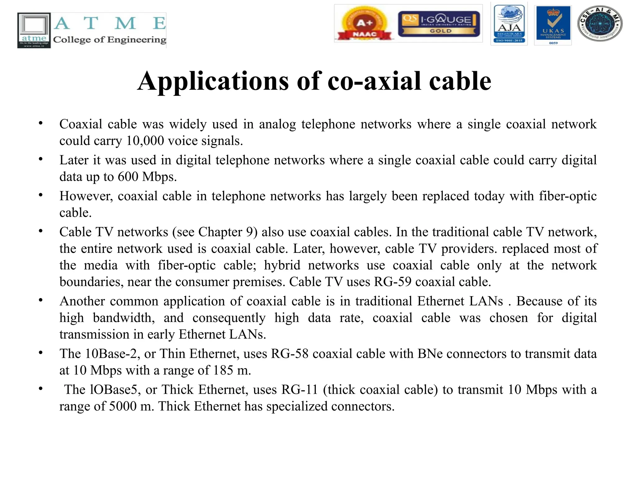 Applications of co-axial cable
• Coaxial cable was widely used in analog telephone networks where a single coaxial network
could carry 10,000 voice signals.
• Later it was used in digital telephone networks where a single coaxial cable could carry digital
data up to 600 Mbps.
• However, coaxial cable in telephone networks has largely been replaced today with fiber-optic
cable.
• Cable TV networks (see Chapter 9) also use coaxial cables. In the traditional cable TV network,
the entire network used is coaxial cable. Later, however, cable TV providers. replaced most of
the media with fiber-optic cable; hybrid networks use coaxial cable only at the network
boundaries, near the consumer premises. Cable TV uses RG-59 coaxial cable.
• Another common application of coaxial cable is in traditional Ethernet LANs . Because of its
high bandwidth, and consequently high data rate, coaxial cable was chosen for digital
transmission in early Ethernet LANs.
• The 10Base-2, or Thin Ethernet, uses RG-58 coaxial cable with BNe connectors to transmit data
at 10 Mbps with a range of 185 m.
• The lOBase5, or Thick Ethernet, uses RG-11 (thick coaxial cable) to transmit 10 Mbps with a
range of 5000 m. Thick Ethernet has specialized connectors.
 