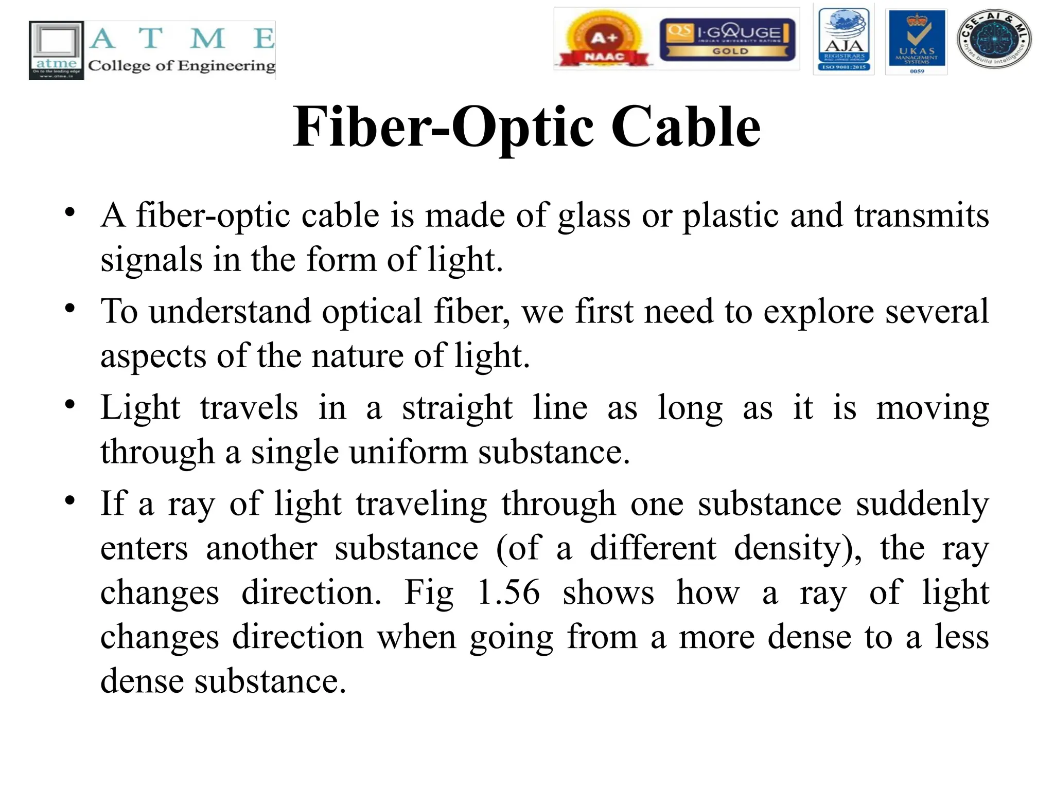Fiber-Optic Cable
• A fiber-optic cable is made of glass or plastic and transmits
signals in the form of light.
• To understand optical fiber, we first need to explore several
aspects of the nature of light.
• Light travels in a straight line as long as it is moving
through a single uniform substance.
• If a ray of light traveling through one substance suddenly
enters another substance (of a different density), the ray
changes direction. Fig 1.56 shows how a ray of light
changes direction when going from a more dense to a less
dense substance.
 