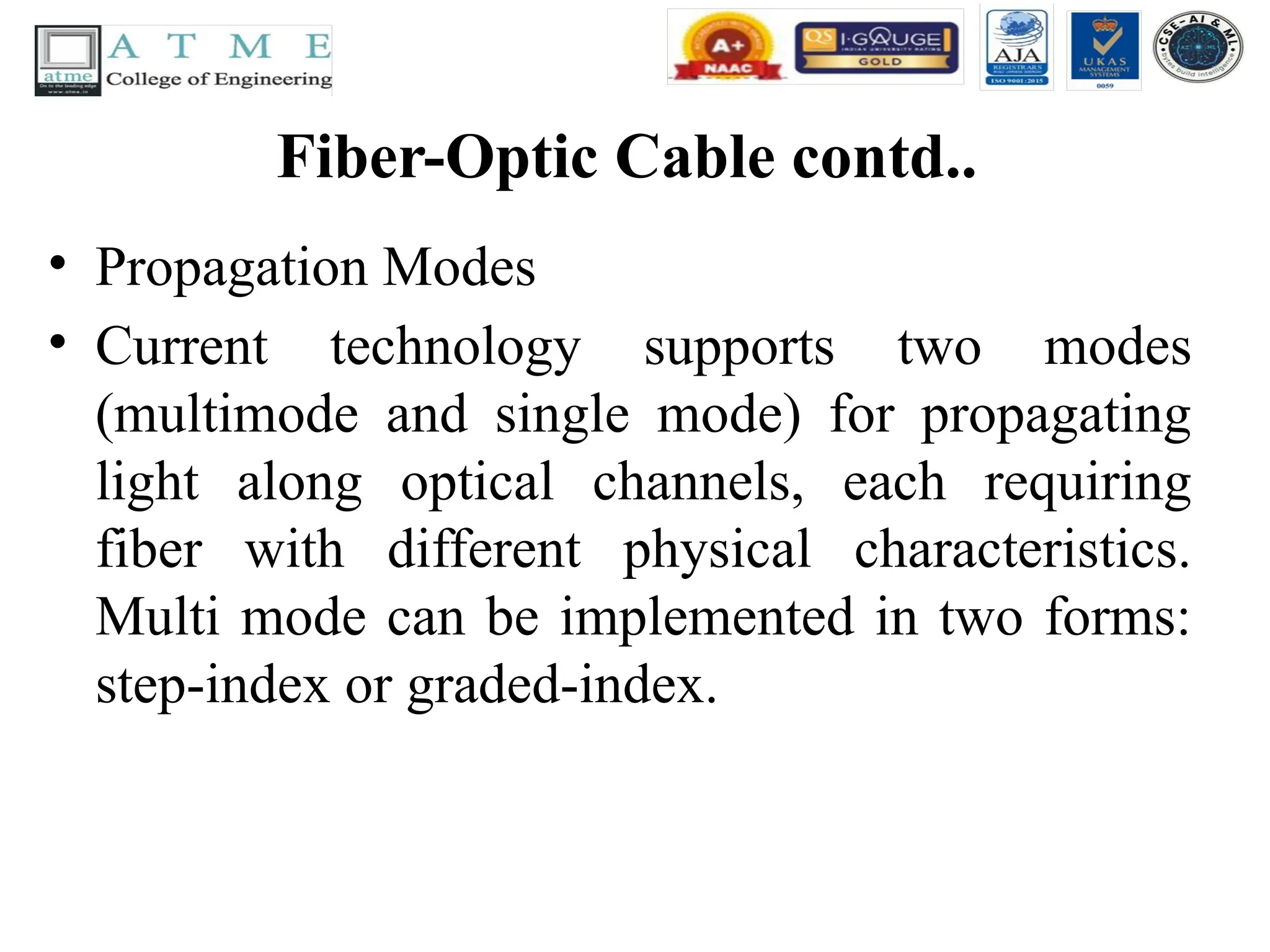 Fiber-Optic Cable contd..
• Propagation Modes
• Current technology supports two modes
(multimode and single mode) for propagating
light along optical channels, each requiring
fiber with different physical characteristics.
Multi mode can be implemented in two forms:
step-index or graded-index.
 