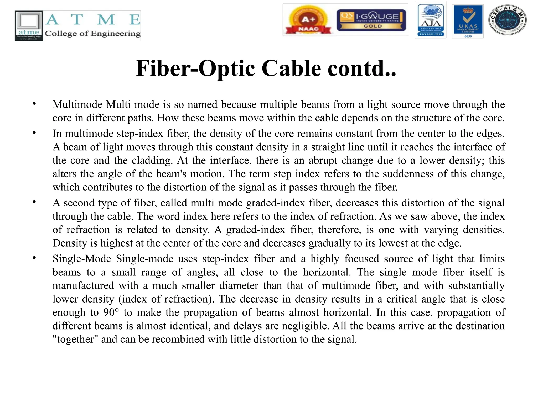 Fiber-Optic Cable contd..
• Multimode Multi mode is so named because multiple beams from a light source move through the
core in different paths. How these beams move within the cable depends on the structure of the core.
• In multimode step-index fiber, the density of the core remains constant from the center to the edges.
A beam of light moves through this constant density in a straight line until it reaches the interface of
the core and the cladding. At the interface, there is an abrupt change due to a lower density; this
alters the angle of the beam's motion. The term step index refers to the suddenness of this change,
which contributes to the distortion of the signal as it passes through the fiber.
• A second type of fiber, called multi mode graded-index fiber, decreases this distortion of the signal
through the cable. The word index here refers to the index of refraction. As we saw above, the index
of refraction is related to density. A graded-index fiber, therefore, is one with varying densities.
Density is highest at the center of the core and decreases gradually to its lowest at the edge.
• Single-Mode Single-mode uses step-index fiber and a highly focused source of light that limits
beams to a small range of angles, all close to the horizontal. The single mode fiber itself is
manufactured with a much smaller diameter than that of multimode fiber, and with substantially
lower density (index of refraction). The decrease in density results in a critical angle that is close
enough to 90° to make the propagation of beams almost horizontal. In this case, propagation of
different beams is almost identical, and delays are negligible. All the beams arrive at the destination
"together" and can be recombined with little distortion to the signal.
 