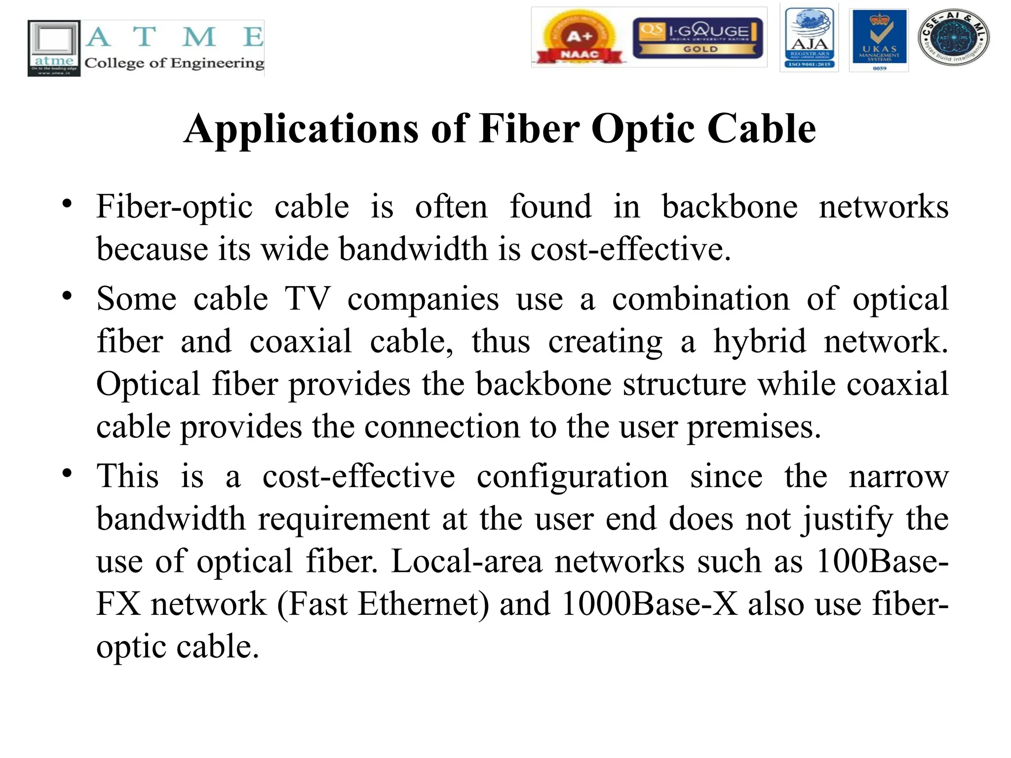 Applications of Fiber Optic Cable
• Fiber-optic cable is often found in backbone networks
because its wide bandwidth is cost-effective.
• Some cable TV companies use a combination of optical
fiber and coaxial cable, thus creating a hybrid network.
Optical fiber provides the backbone structure while coaxial
cable provides the connection to the user premises.
• This is a cost-effective configuration since the narrow
bandwidth requirement at the user end does not justify the
use of optical fiber. Local-area networks such as 100Base-
FX network (Fast Ethernet) and 1000Base-X also use fiber-
optic cable.
 