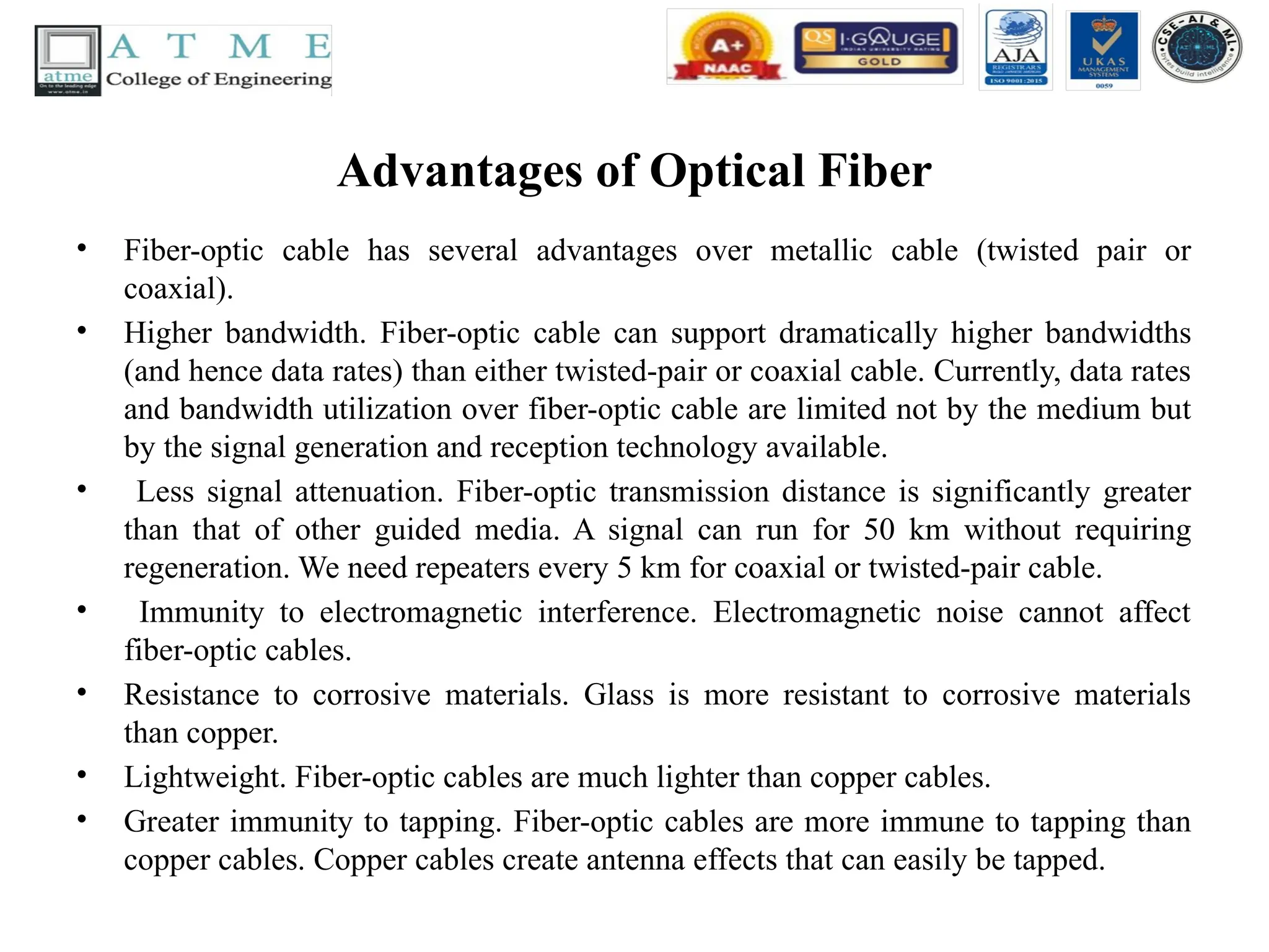 Advantages of Optical Fiber
• Fiber-optic cable has several advantages over metallic cable (twisted pair or
coaxial).
• Higher bandwidth. Fiber-optic cable can support dramatically higher bandwidths
(and hence data rates) than either twisted-pair or coaxial cable. Currently, data rates
and bandwidth utilization over fiber-optic cable are limited not by the medium but
by the signal generation and reception technology available.
• Less signal attenuation. Fiber-optic transmission distance is significantly greater
than that of other guided media. A signal can run for 50 km without requiring
regeneration. We need repeaters every 5 km for coaxial or twisted-pair cable.
• Immunity to electromagnetic interference. Electromagnetic noise cannot affect
fiber-optic cables.
• Resistance to corrosive materials. Glass is more resistant to corrosive materials
than copper.
• Lightweight. Fiber-optic cables are much lighter than copper cables.
• Greater immunity to tapping. Fiber-optic cables are more immune to tapping than
copper cables. Copper cables create antenna effects that can easily be tapped.
 