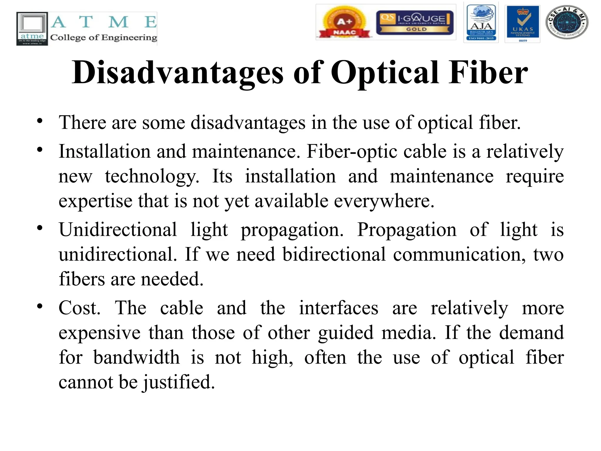 Disadvantages of Optical Fiber
• There are some disadvantages in the use of optical fiber.
• Installation and maintenance. Fiber-optic cable is a relatively
new technology. Its installation and maintenance require
expertise that is not yet available everywhere.
• Unidirectional light propagation. Propagation of light is
unidirectional. If we need bidirectional communication, two
fibers are needed.
• Cost. The cable and the interfaces are relatively more
expensive than those of other guided media. If the demand
for bandwidth is not high, often the use of optical fiber
cannot be justified.
 