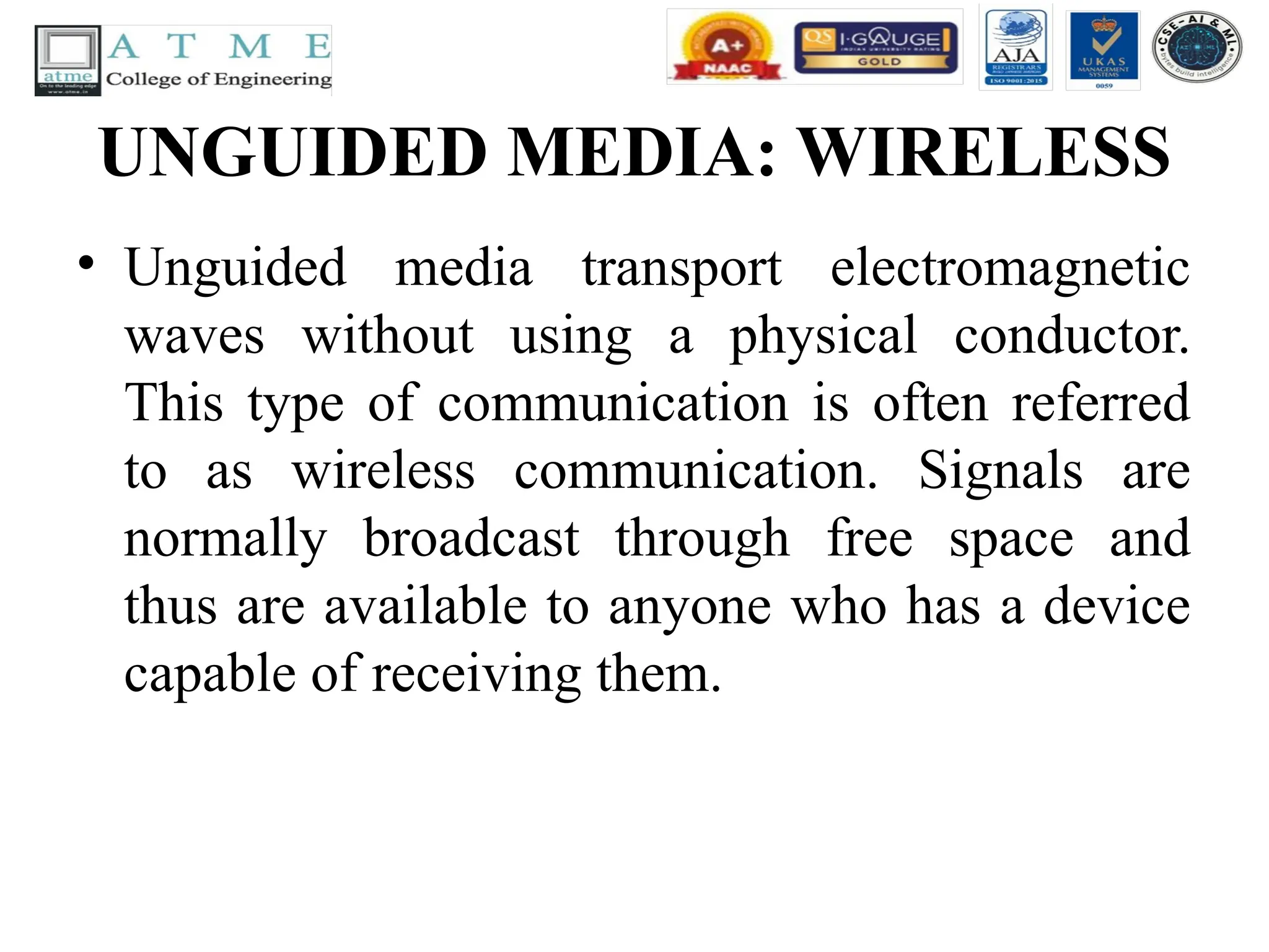 UNGUIDED MEDIA: WIRELESS
• Unguided media transport electromagnetic
waves without using a physical conductor.
This type of communication is often referred
to as wireless communication. Signals are
normally broadcast through free space and
thus are available to anyone who has a device
capable of receiving them.
 