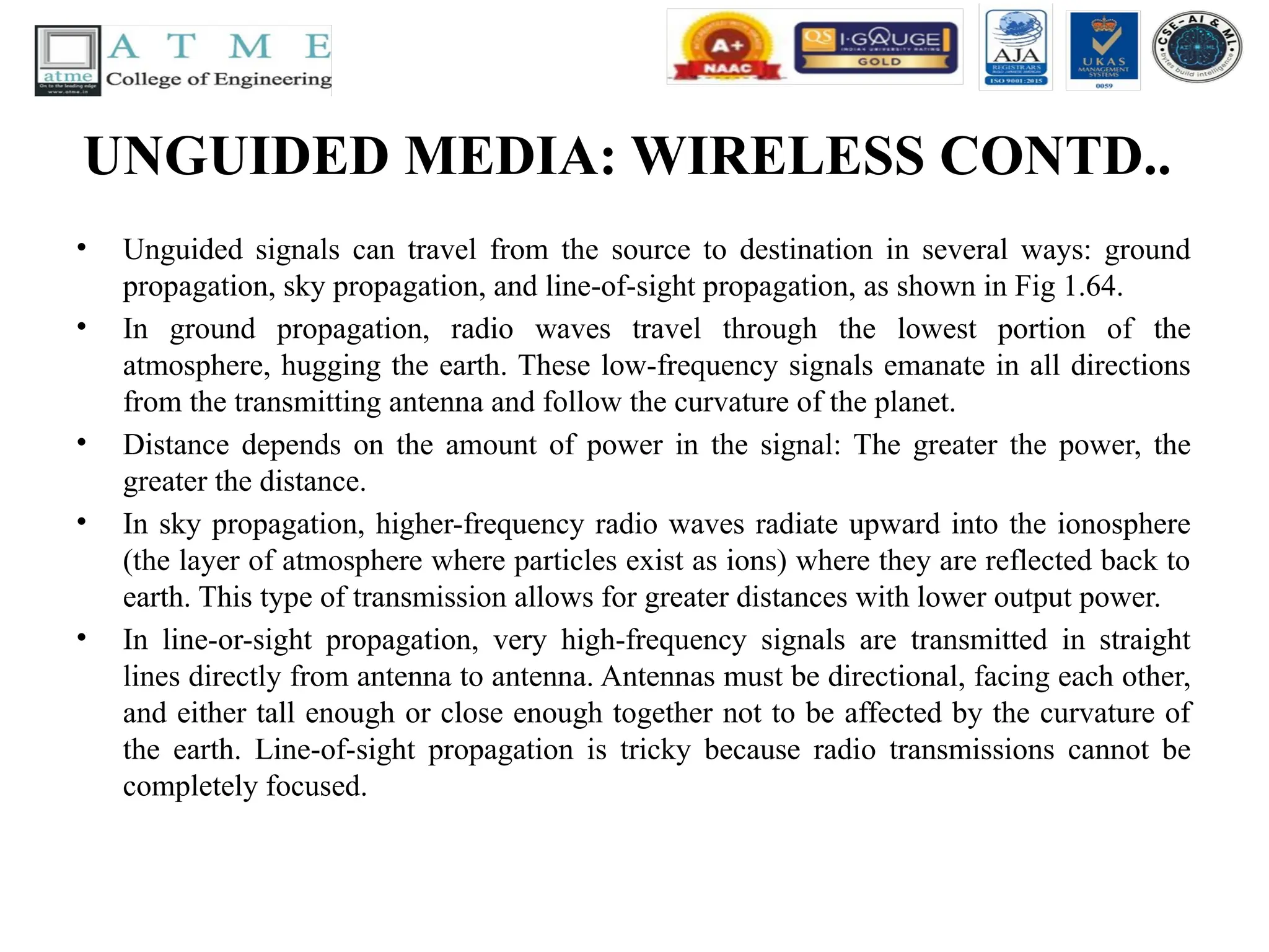 UNGUIDED MEDIA: WIRELESS CONTD..
• Unguided signals can travel from the source to destination in several ways: ground
propagation, sky propagation, and line-of-sight propagation, as shown in Fig 1.64.
• In ground propagation, radio waves travel through the lowest portion of the
atmosphere, hugging the earth. These low-frequency signals emanate in all directions
from the transmitting antenna and follow the curvature of the planet.
• Distance depends on the amount of power in the signal: The greater the power, the
greater the distance.
• In sky propagation, higher-frequency radio waves radiate upward into the ionosphere
(the layer of atmosphere where particles exist as ions) where they are reflected back to
earth. This type of transmission allows for greater distances with lower output power.
• In line-or-sight propagation, very high-frequency signals are transmitted in straight
lines directly from antenna to antenna. Antennas must be directional, facing each other,
and either tall enough or close enough together not to be affected by the curvature of
the earth. Line-of-sight propagation is tricky because radio transmissions cannot be
completely focused.
 