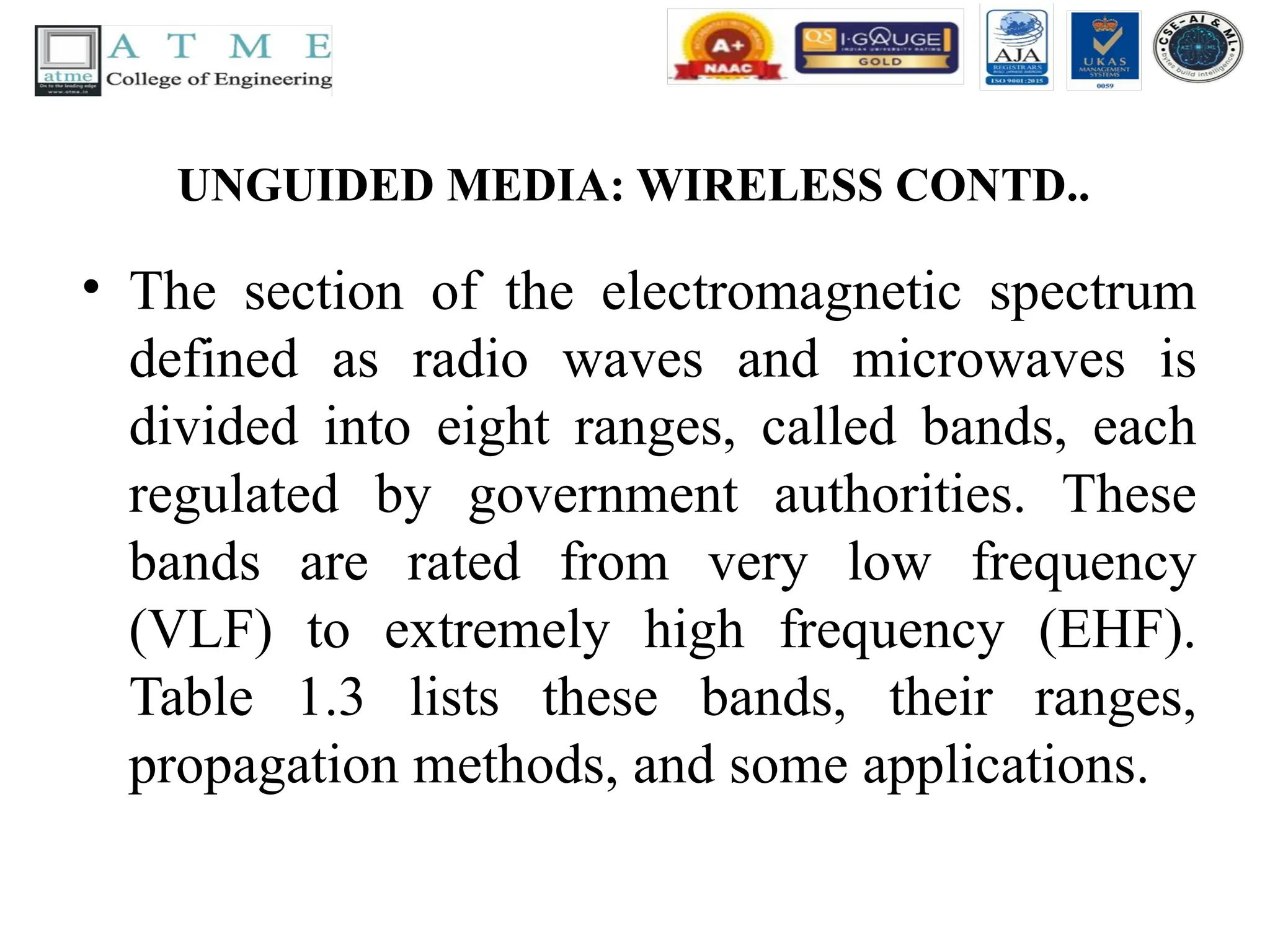UNGUIDED MEDIA: WIRELESS CONTD..
• The section of the electromagnetic spectrum
defined as radio waves and microwaves is
divided into eight ranges, called bands, each
regulated by government authorities. These
bands are rated from very low frequency
(VLF) to extremely high frequency (EHF).
Table 1.3 lists these bands, their ranges,
propagation methods, and some applications.
 