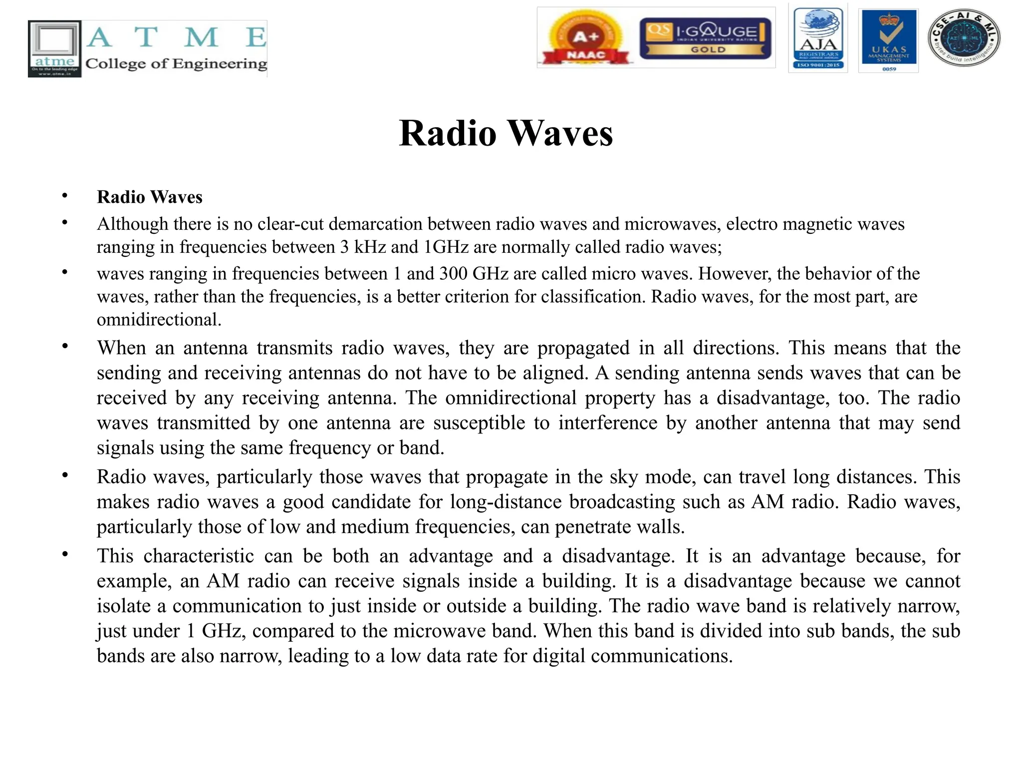 Radio Waves
• Radio Waves
• Although there is no clear-cut demarcation between radio waves and microwaves, electro magnetic waves
ranging in frequencies between 3 kHz and 1GHz are normally called radio waves;
• waves ranging in frequencies between 1 and 300 GHz are called micro waves. However, the behavior of the
waves, rather than the frequencies, is a better criterion for classification. Radio waves, for the most part, are
omnidirectional.
• When an antenna transmits radio waves, they are propagated in all directions. This means that the
sending and receiving antennas do not have to be aligned. A sending antenna sends waves that can be
received by any receiving antenna. The omnidirectional property has a disadvantage, too. The radio
waves transmitted by one antenna are susceptible to interference by another antenna that may send
signals using the same frequency or band.
• Radio waves, particularly those waves that propagate in the sky mode, can travel long distances. This
makes radio waves a good candidate for long-distance broadcasting such as AM radio. Radio waves,
particularly those of low and medium frequencies, can penetrate walls.
• This characteristic can be both an advantage and a disadvantage. It is an advantage because, for
example, an AM radio can receive signals inside a building. It is a disadvantage because we cannot
isolate a communication to just inside or outside a building. The radio wave band is relatively narrow,
just under 1 GHz, compared to the microwave band. When this band is divided into sub bands, the sub
bands are also narrow, leading to a low data rate for digital communications.
 