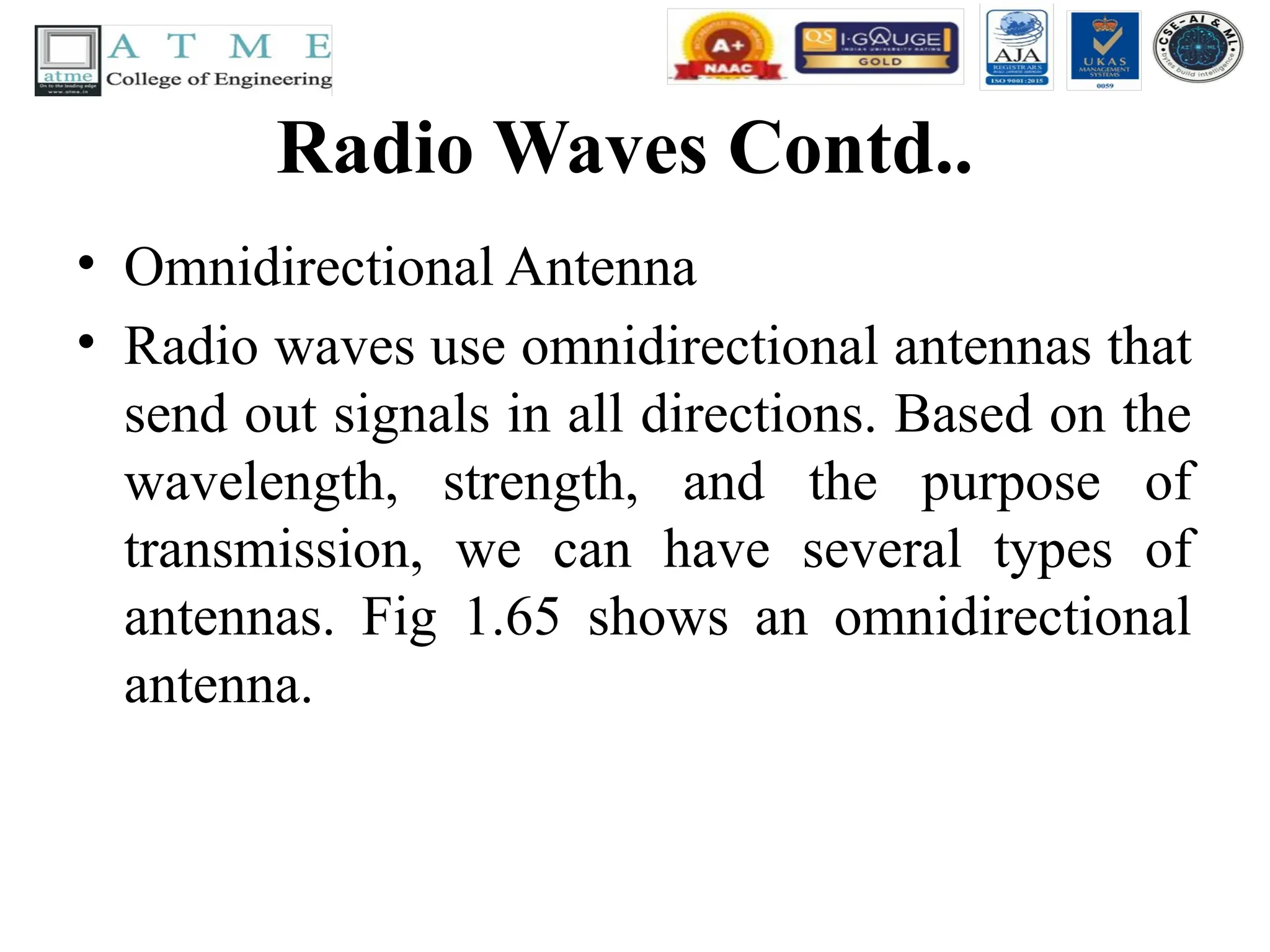 Radio Waves Contd..
• Omnidirectional Antenna
• Radio waves use omnidirectional antennas that
send out signals in all directions. Based on the
wavelength, strength, and the purpose of
transmission, we can have several types of
antennas. Fig 1.65 shows an omnidirectional
antenna.
 