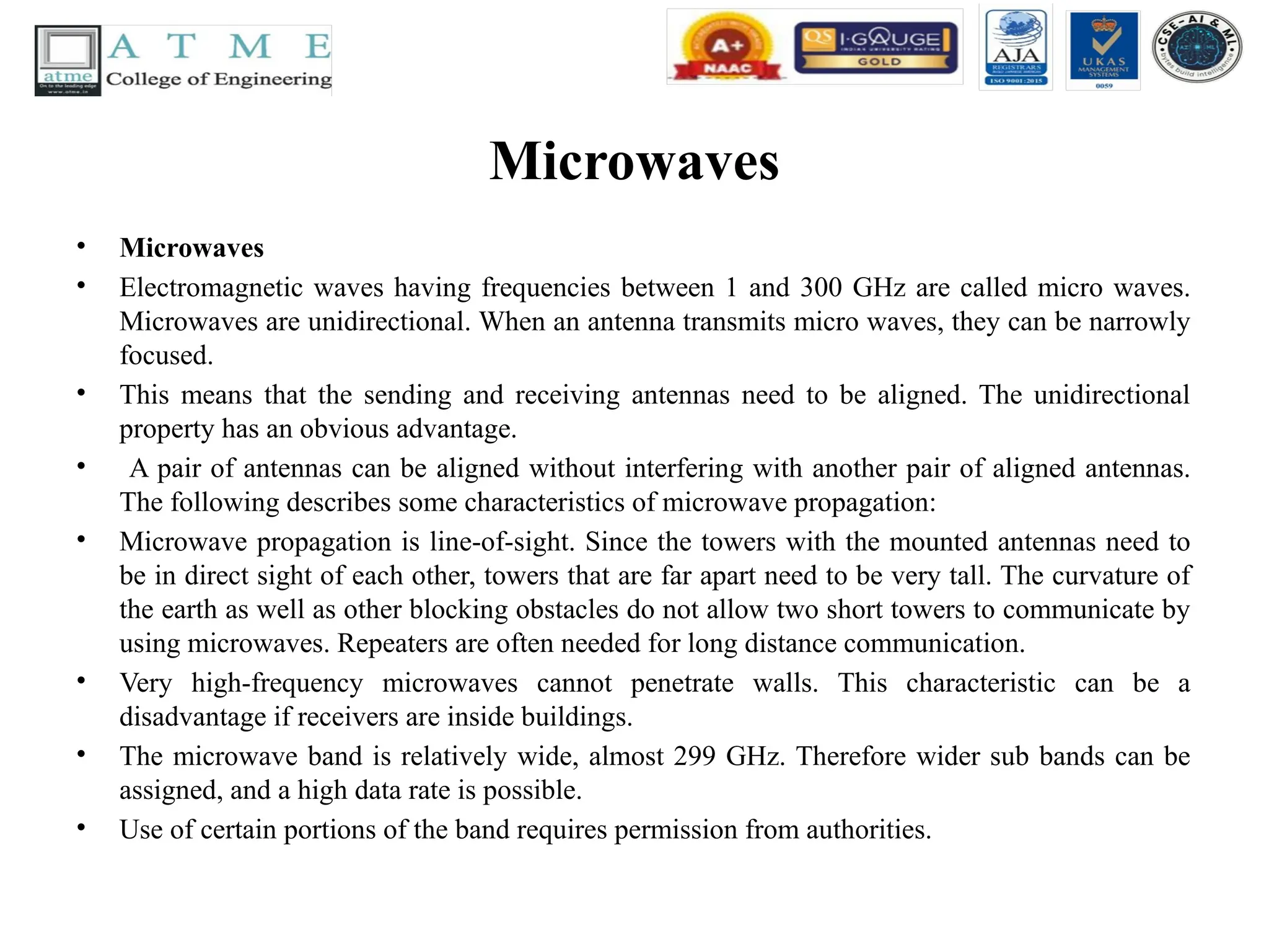 Microwaves
• Microwaves
• Electromagnetic waves having frequencies between 1 and 300 GHz are called micro waves.
Microwaves are unidirectional. When an antenna transmits micro waves, they can be narrowly
focused.
• This means that the sending and receiving antennas need to be aligned. The unidirectional
property has an obvious advantage.
• A pair of antennas can be aligned without interfering with another pair of aligned antennas.
The following describes some characteristics of microwave propagation:
• Microwave propagation is line-of-sight. Since the towers with the mounted antennas need to
be in direct sight of each other, towers that are far apart need to be very tall. The curvature of
the earth as well as other blocking obstacles do not allow two short towers to communicate by
using microwaves. Repeaters are often needed for long distance communication.
• Very high-frequency microwaves cannot penetrate walls. This characteristic can be a
disadvantage if receivers are inside buildings.
• The microwave band is relatively wide, almost 299 GHz. Therefore wider sub bands can be
assigned, and a high data rate is possible.
• Use of certain portions of the band requires permission from authorities.
 