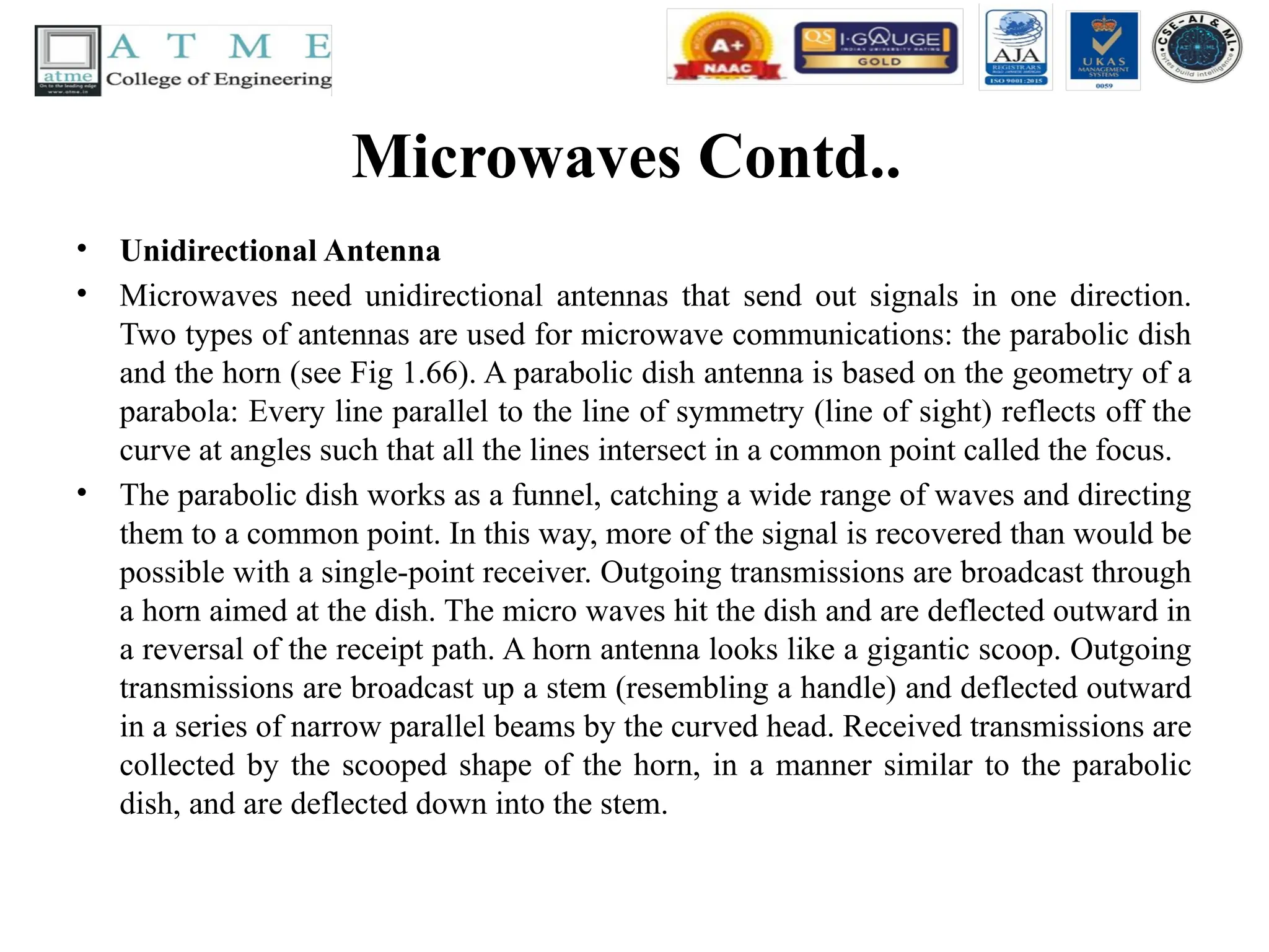Microwaves Contd..
• Unidirectional Antenna
• Microwaves need unidirectional antennas that send out signals in one direction.
Two types of antennas are used for microwave communications: the parabolic dish
and the horn (see Fig 1.66). A parabolic dish antenna is based on the geometry of a
parabola: Every line parallel to the line of symmetry (line of sight) reflects off the
curve at angles such that all the lines intersect in a common point called the focus.
• The parabolic dish works as a funnel, catching a wide range of waves and directing
them to a common point. In this way, more of the signal is recovered than would be
possible with a single-point receiver. Outgoing transmissions are broadcast through
a horn aimed at the dish. The micro waves hit the dish and are deflected outward in
a reversal of the receipt path. A horn antenna looks like a gigantic scoop. Outgoing
transmissions are broadcast up a stem (resembling a handle) and deflected outward
in a series of narrow parallel beams by the curved head. Received transmissions are
collected by the scooped shape of the horn, in a manner similar to the parabolic
dish, and are deflected down into the stem.
 