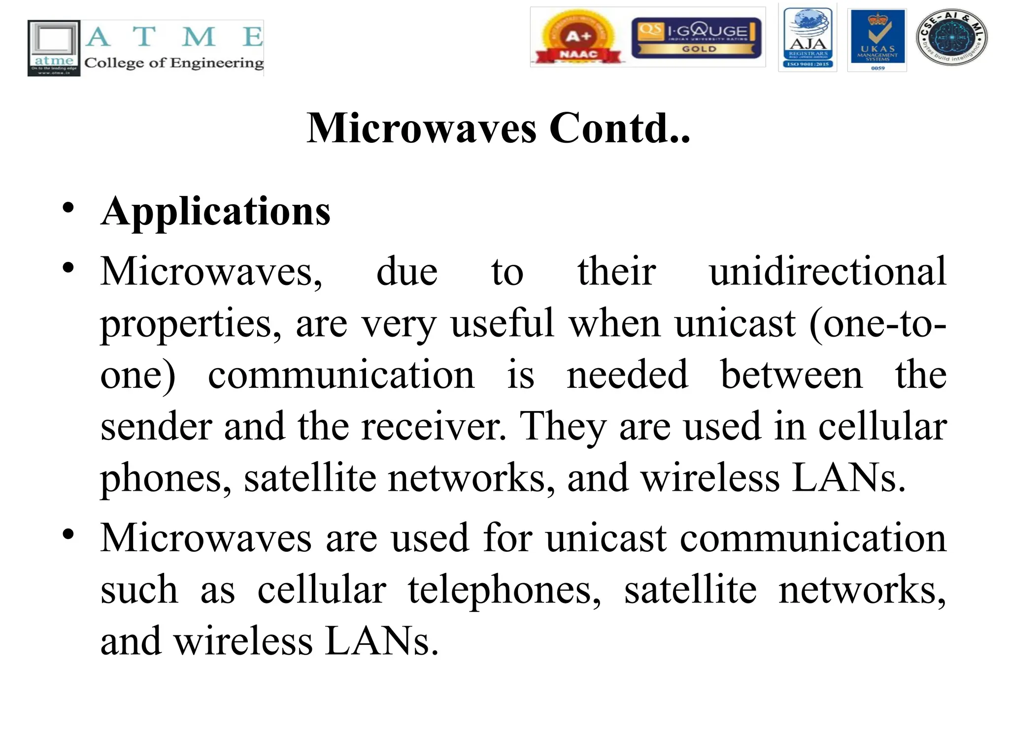 Microwaves Contd..
• Applications
• Microwaves, due to their unidirectional
properties, are very useful when unicast (one-to-
one) communication is needed between the
sender and the receiver. They are used in cellular
phones, satellite networks, and wireless LANs.
• Microwaves are used for unicast communication
such as cellular telephones, satellite networks,
and wireless LANs.
 