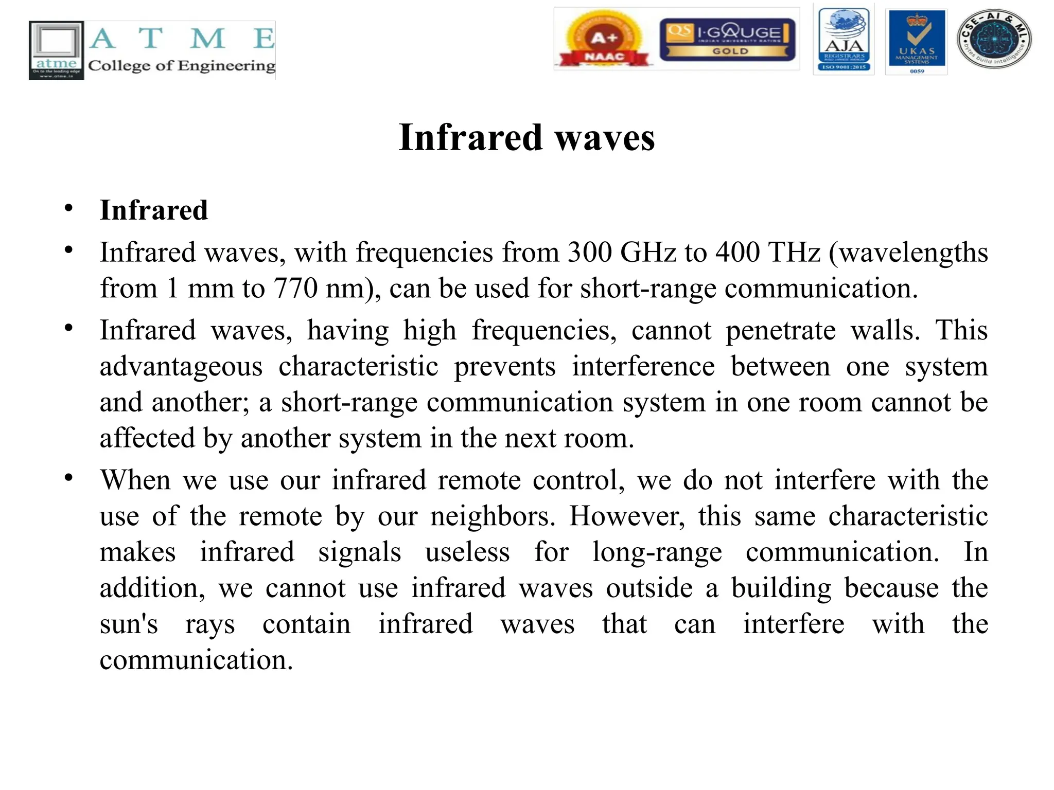 Infrared waves
• Infrared
• Infrared waves, with frequencies from 300 GHz to 400 THz (wavelengths
from 1 mm to 770 nm), can be used for short-range communication.
• Infrared waves, having high frequencies, cannot penetrate walls. This
advantageous characteristic prevents interference between one system
and another; a short-range communication system in one room cannot be
affected by another system in the next room.
• When we use our infrared remote control, we do not interfere with the
use of the remote by our neighbors. However, this same characteristic
makes infrared signals useless for long-range communication. In
addition, we cannot use infrared waves outside a building because the
sun's rays contain infrared waves that can interfere with the
communication.
 