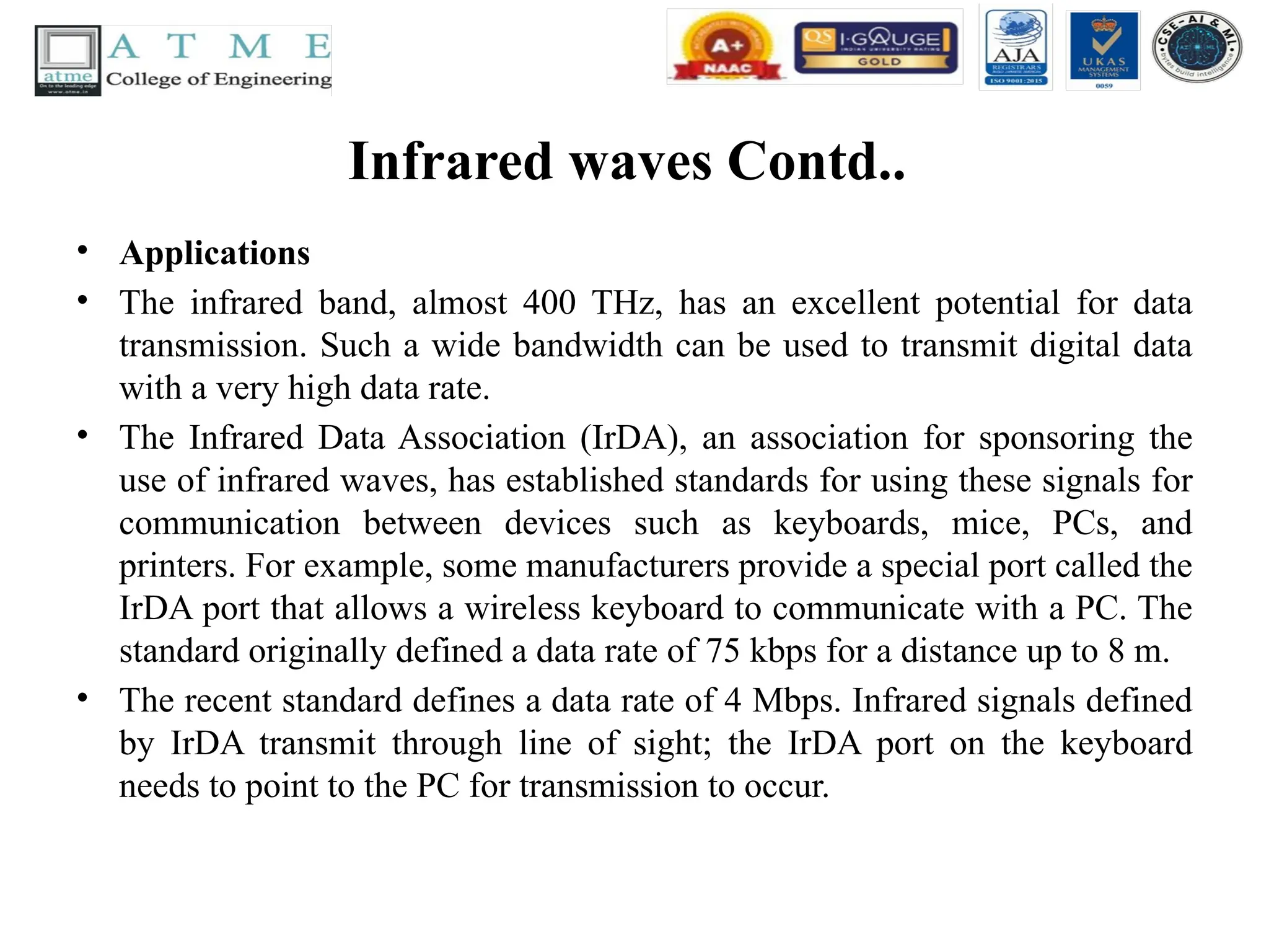 Infrared waves Contd..
• Applications
• The infrared band, almost 400 THz, has an excellent potential for data
transmission. Such a wide bandwidth can be used to transmit digital data
with a very high data rate.
• The Infrared Data Association (IrDA), an association for sponsoring the
use of infrared waves, has established standards for using these signals for
communication between devices such as keyboards, mice, PCs, and
printers. For example, some manufacturers provide a special port called the
IrDA port that allows a wireless keyboard to communicate with a PC. The
standard originally defined a data rate of 75 kbps for a distance up to 8 m.
• The recent standard defines a data rate of 4 Mbps. Infrared signals defined
by IrDA transmit through line of sight; the IrDA port on the keyboard
needs to point to the PC for transmission to occur.
 