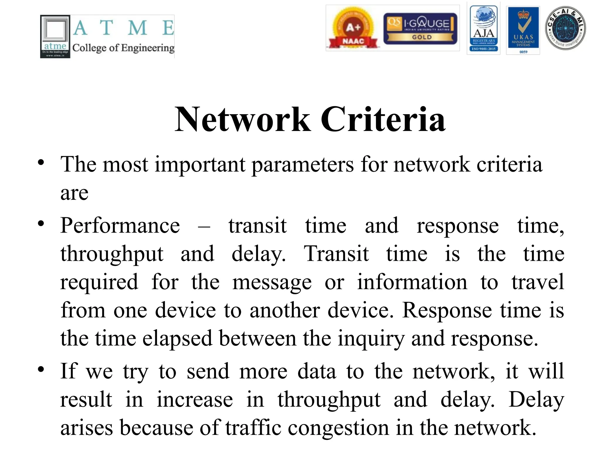 Network Criteria
• The most important parameters for network criteria
are
• Performance – transit time and response time,
throughput and delay. Transit time is the time
required for the message or information to travel
from one device to another device. Response time is
the time elapsed between the inquiry and response.
• If we try to send more data to the network, it will
result in increase in throughput and delay. Delay
arises because of traffic congestion in the network.
 
