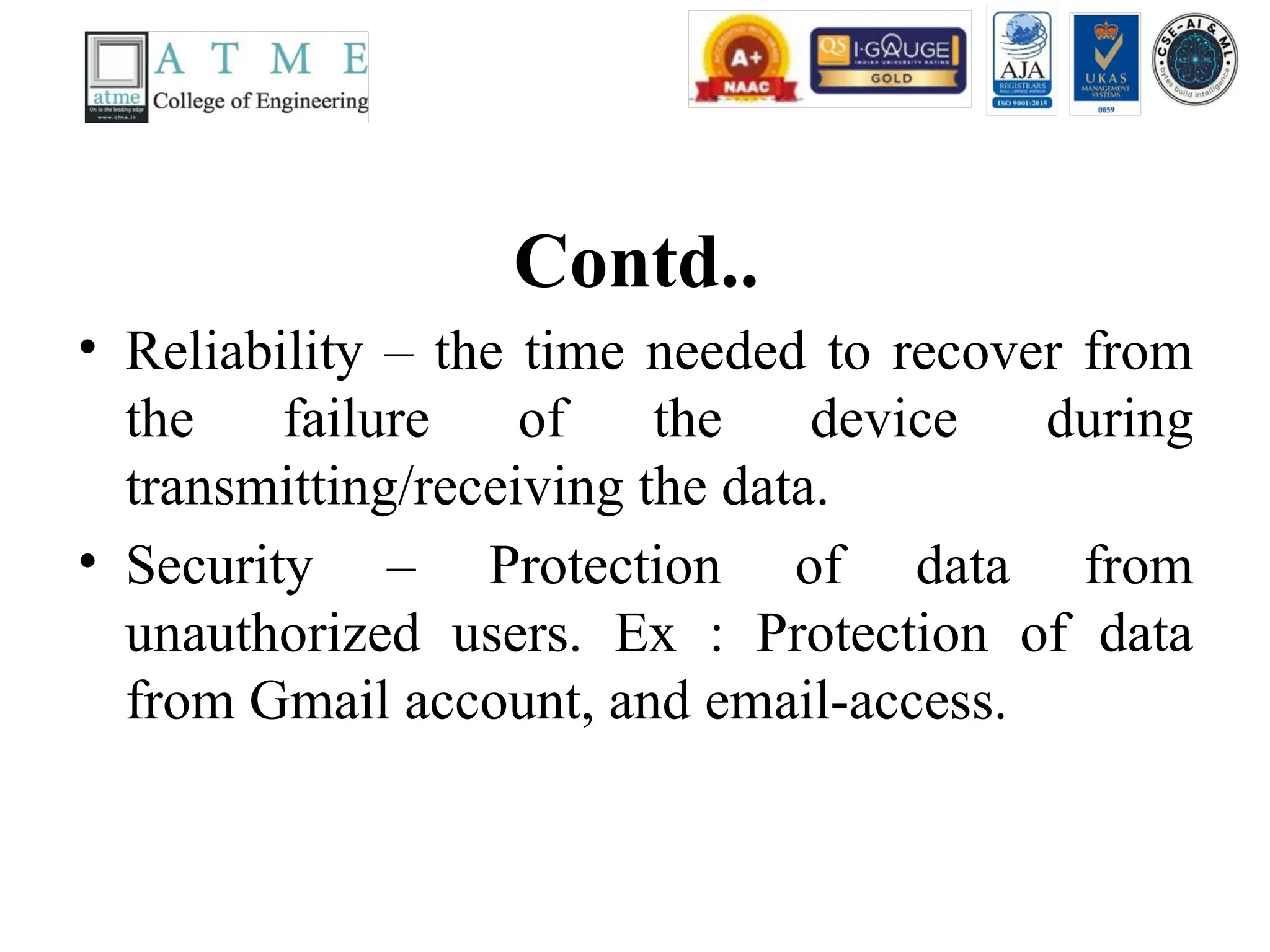 Contd..
• Reliability – the time needed to recover from
the failure of the device during
transmitting/receiving the data.
• Security – Protection of data from
unauthorized users. Ex : Protection of data
from Gmail account, and email-access.
 