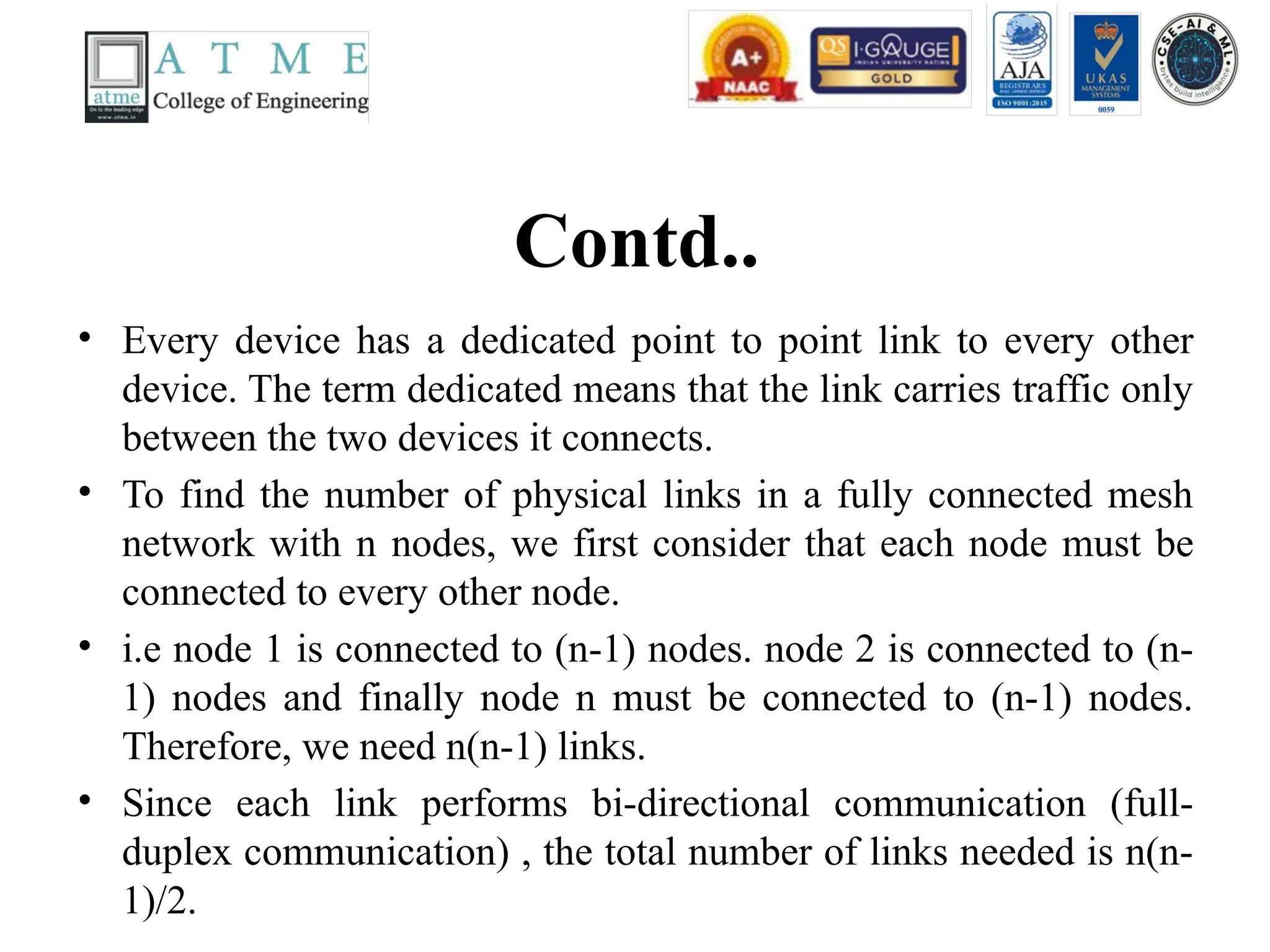 Contd..
• Every device has a dedicated point to point link to every other
device. The term dedicated means that the link carries traffic only
between the two devices it connects.
• To find the number of physical links in a fully connected mesh
network with n nodes, we first consider that each node must be
connected to every other node.
• i.e node 1 is connected to (n-1) nodes. node 2 is connected to (n-
1) nodes and finally node n must be connected to (n-1) nodes.
Therefore, we need n(n-1) links.
• Since each link performs bi-directional communication (full-
duplex communication) , the total number of links needed is n(n-
1)/2.
 