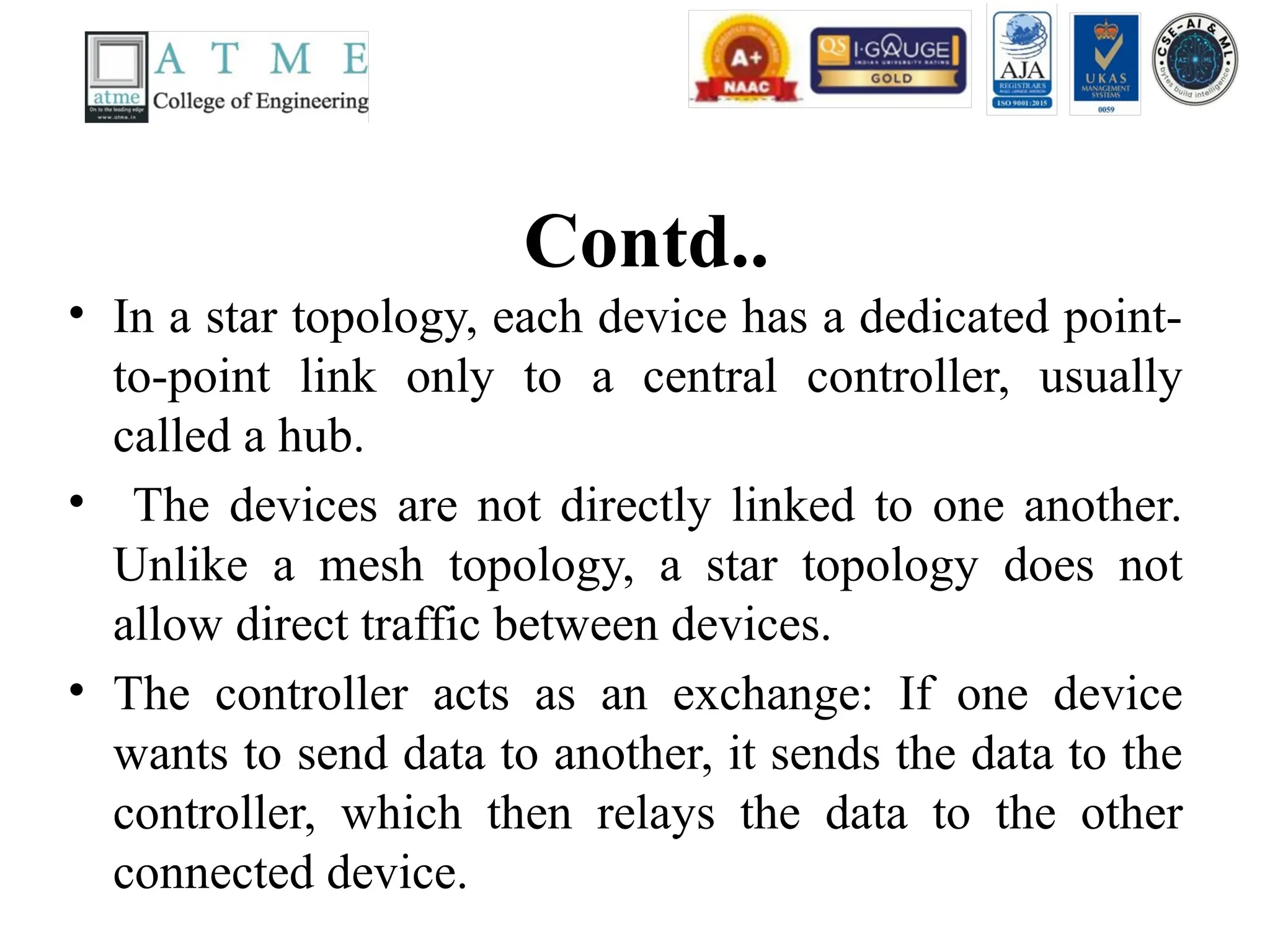 Contd..
• In a star topology, each device has a dedicated point-
to-point link only to a central controller, usually
called a hub.
• The devices are not directly linked to one another.
Unlike a mesh topology, a star topology does not
allow direct traffic between devices.
• The controller acts as an exchange: If one device
wants to send data to another, it sends the data to the
controller, which then relays the data to the other
connected device.
 