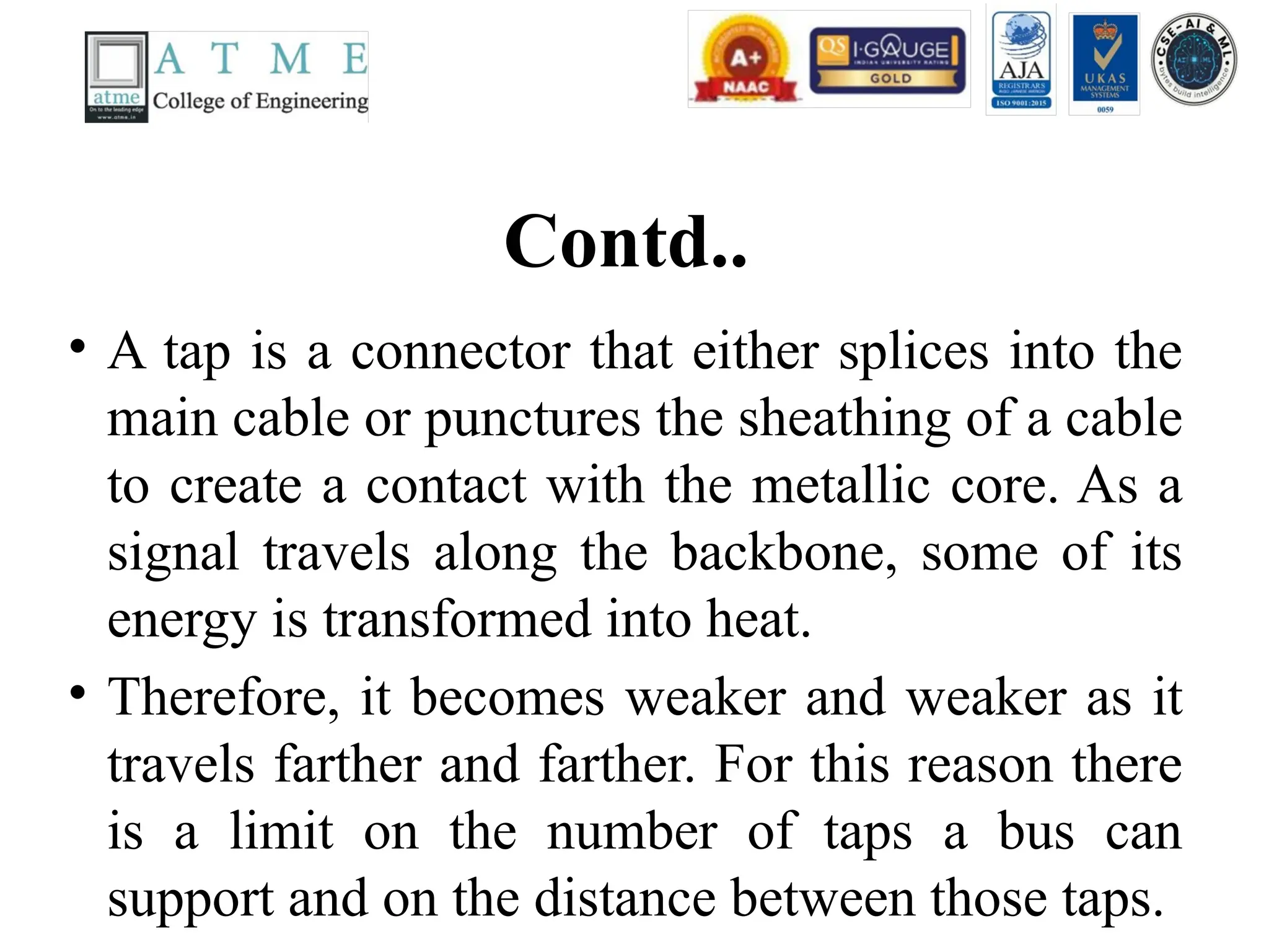 Contd..
• A tap is a connector that either splices into the
main cable or punctures the sheathing of a cable
to create a contact with the metallic core. As a
signal travels along the backbone, some of its
energy is transformed into heat.
• Therefore, it becomes weaker and weaker as it
travels farther and farther. For this reason there
is a limit on the number of taps a bus can
support and on the distance between those taps.
 
