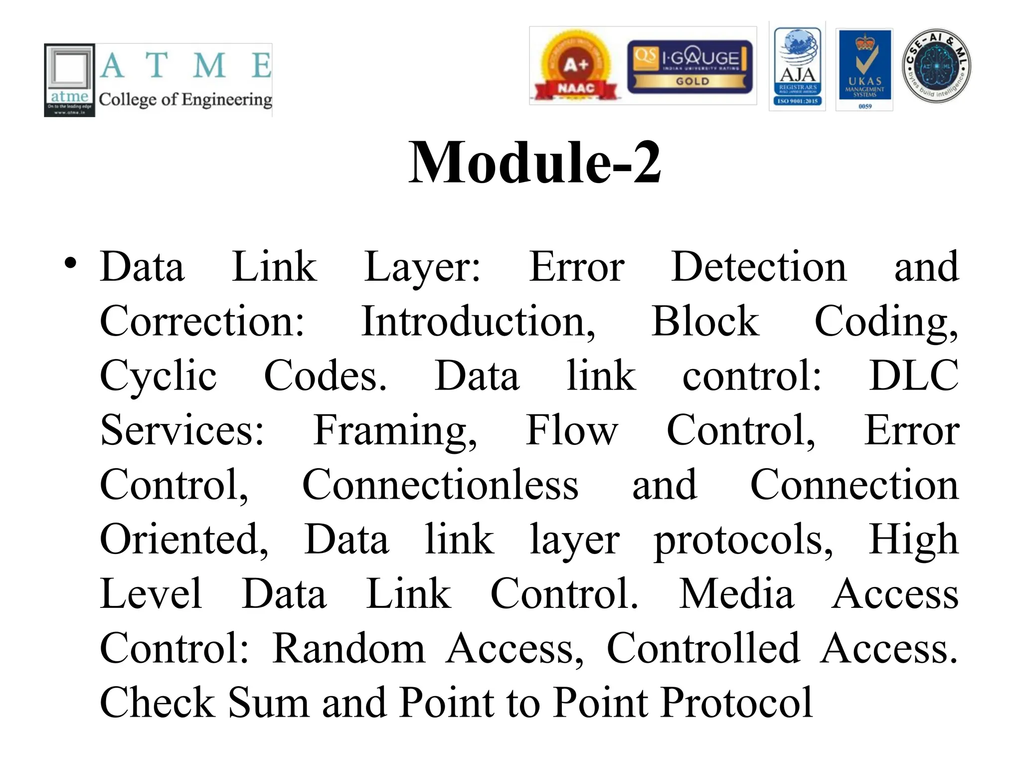 Module-2
• Data Link Layer: Error Detection and
Correction: Introduction, Block Coding,
Cyclic Codes. Data link control: DLC
Services: Framing, Flow Control, Error
Control, Connectionless and Connection
Oriented, Data link layer protocols, High
Level Data Link Control. Media Access
Control: Random Access, Controlled Access.
Check Sum and Point to Point Protocol
 