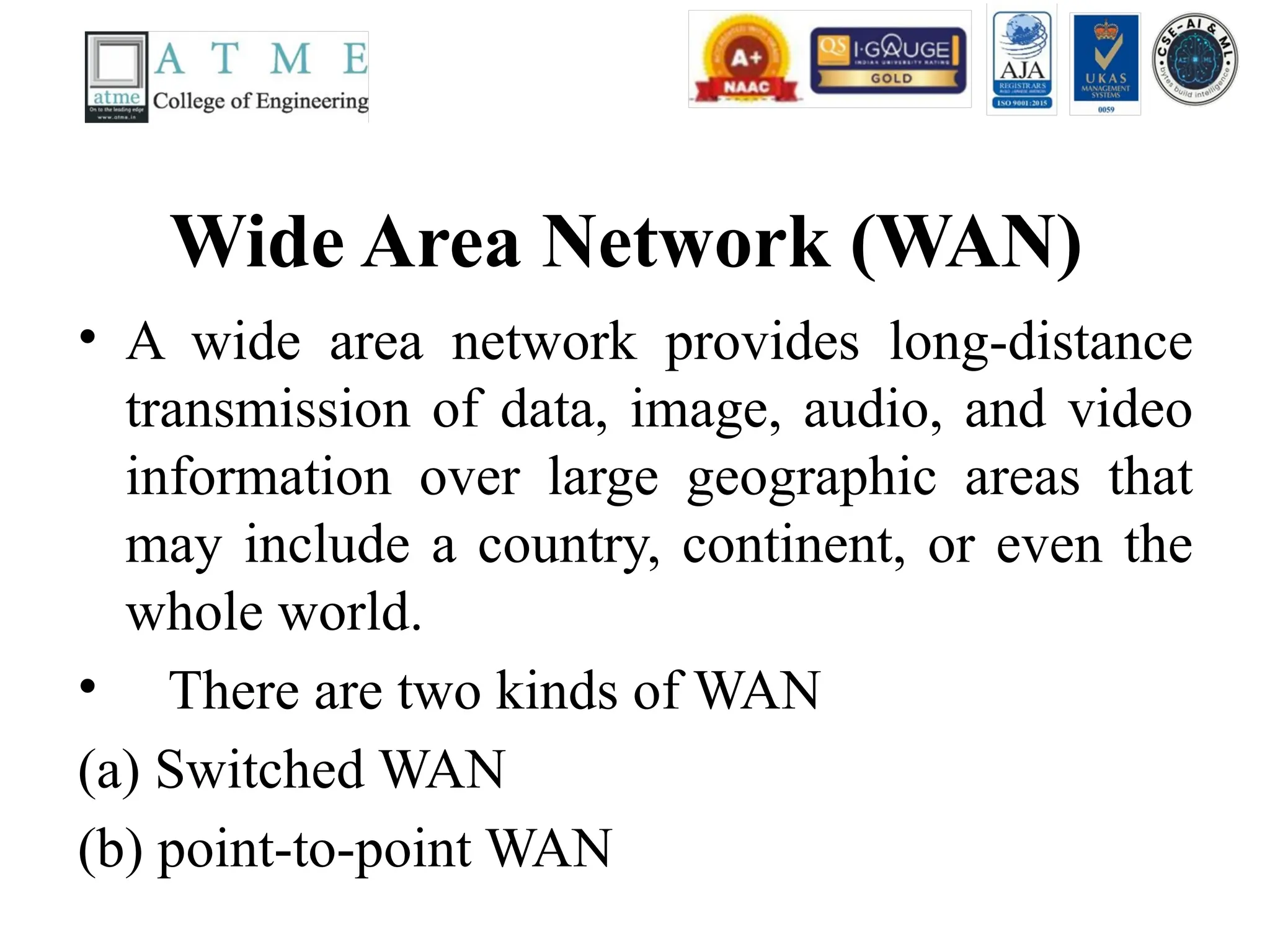 Wide Area Network (WAN)
• A wide area network provides long-distance
transmission of data, image, audio, and video
information over large geographic areas that
may include a country, continent, or even the
whole world.
• There are two kinds of WAN
(a) Switched WAN
(b) point-to-point WAN
 