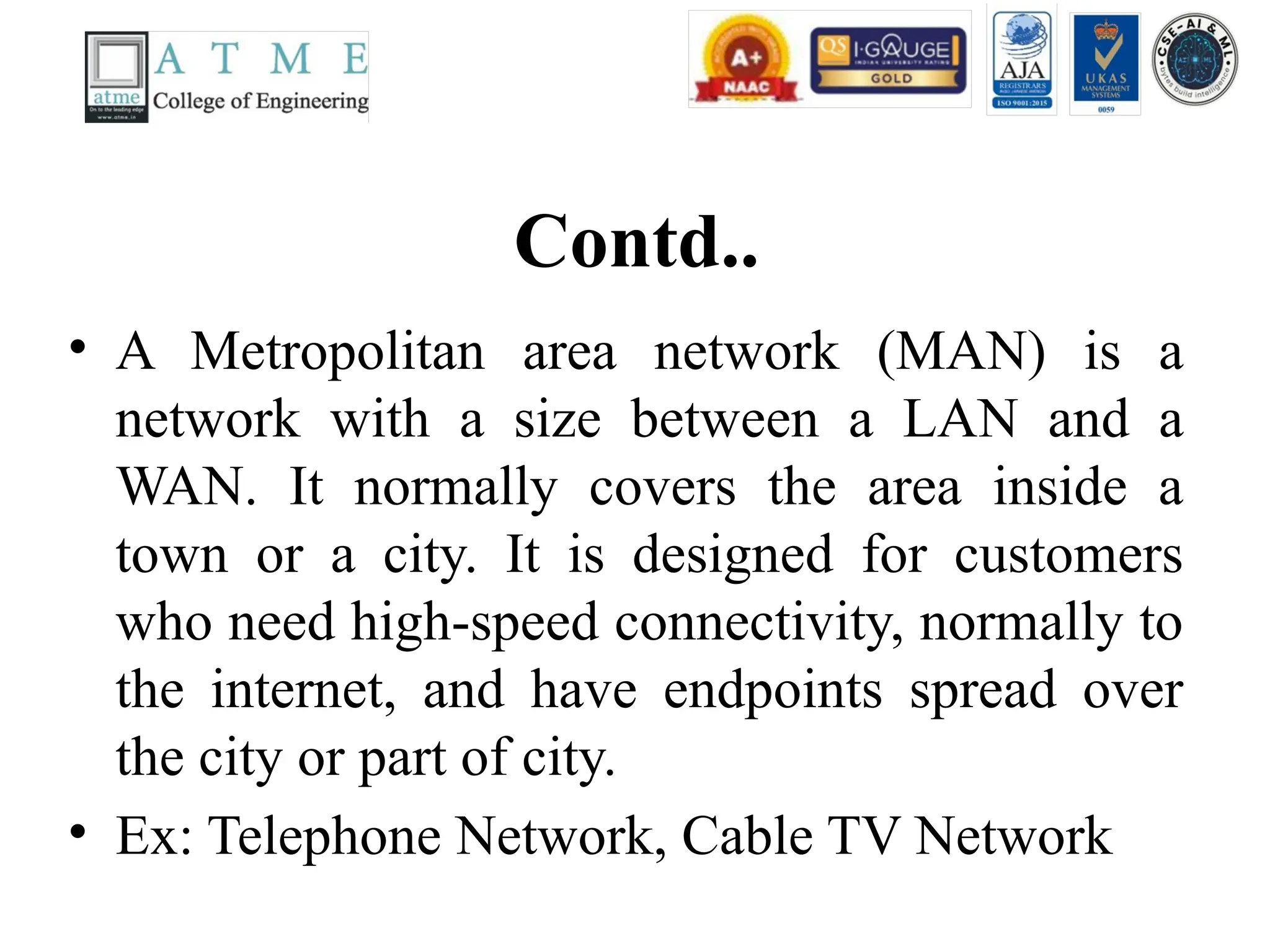 Contd..
• A Metropolitan area network (MAN) is a
network with a size between a LAN and a
WAN. It normally covers the area inside a
town or a city. It is designed for customers
who need high-speed connectivity, normally to
the internet, and have endpoints spread over
the city or part of city.
• Ex: Telephone Network, Cable TV Network
 