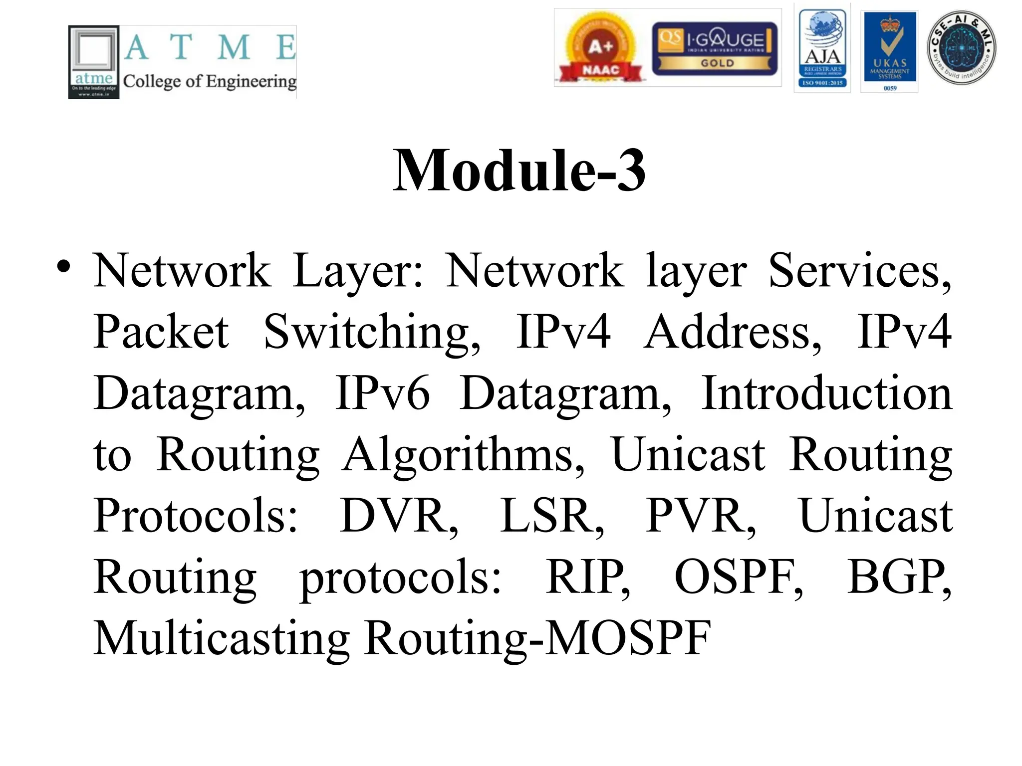 Module-3
• Network Layer: Network layer Services,
Packet Switching, IPv4 Address, IPv4
Datagram, IPv6 Datagram, Introduction
to Routing Algorithms, Unicast Routing
Protocols: DVR, LSR, PVR, Unicast
Routing protocols: RIP, OSPF, BGP,
Multicasting Routing-MOSPF
 