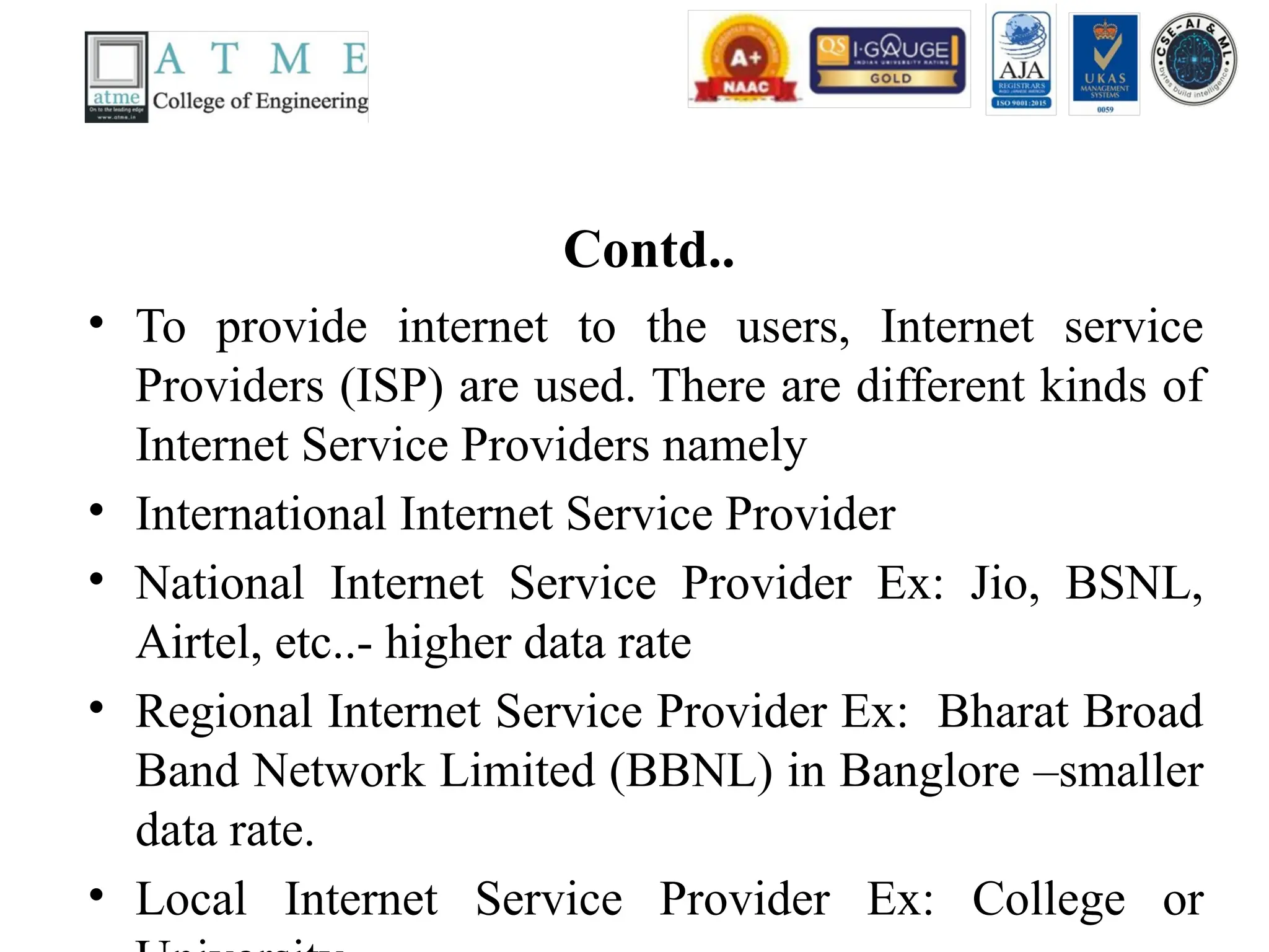 Contd..
• To provide internet to the users, Internet service
Providers (ISP) are used. There are different kinds of
Internet Service Providers namely
• International Internet Service Provider
• National Internet Service Provider Ex: Jio, BSNL,
Airtel, etc..- higher data rate
• Regional Internet Service Provider Ex: Bharat Broad
Band Network Limited (BBNL) in Banglore –smaller
data rate.
• Local Internet Service Provider Ex: College or
 
