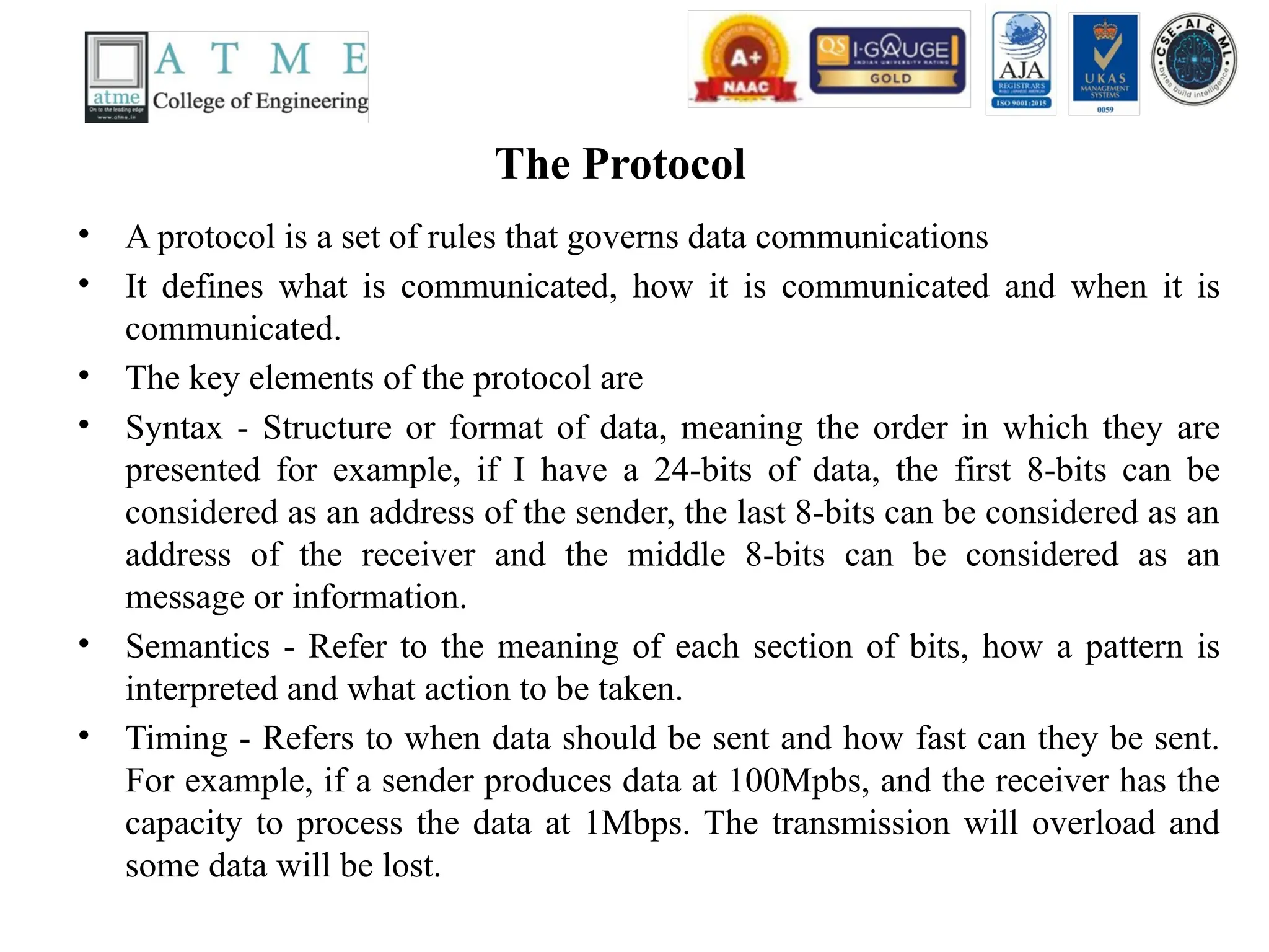 The Protocol
• A protocol is a set of rules that governs data communications
• It defines what is communicated, how it is communicated and when it is
communicated.
• The key elements of the protocol are
• Syntax - Structure or format of data, meaning the order in which they are
presented for example, if I have a 24-bits of data, the first 8-bits can be
considered as an address of the sender, the last 8-bits can be considered as an
address of the receiver and the middle 8-bits can be considered as an
message or information.
• Semantics - Refer to the meaning of each section of bits, how a pattern is
interpreted and what action to be taken.
• Timing - Refers to when data should be sent and how fast can they be sent.
For example, if a sender produces data at 100Mpbs, and the receiver has the
capacity to process the data at 1Mbps. The transmission will overload and
some data will be lost.
 