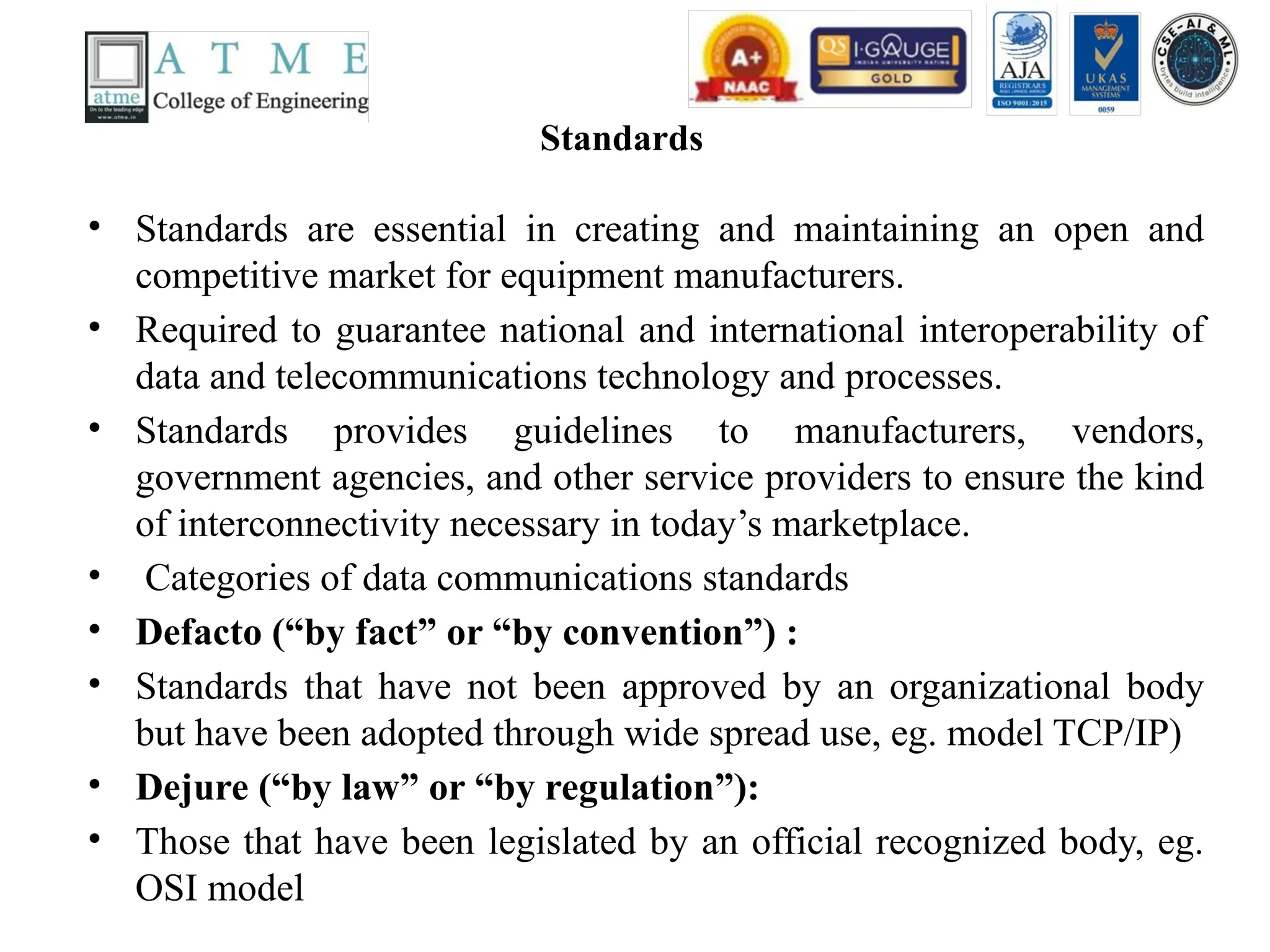 Standards
• Standards are essential in creating and maintaining an open and
competitive market for equipment manufacturers.
• Required to guarantee national and international interoperability of
data and telecommunications technology and processes.
• Standards provides guidelines to manufacturers, vendors,
government agencies, and other service providers to ensure the kind
of interconnectivity necessary in today’s marketplace.
• Categories of data communications standards
• Defacto (“by fact” or “by convention”) :
• Standards that have not been approved by an organizational body
but have been adopted through wide spread use, eg. model TCP/IP)
• Dejure (“by law” or “by regulation”):
• Those that have been legislated by an official recognized body, eg.
OSI model
 