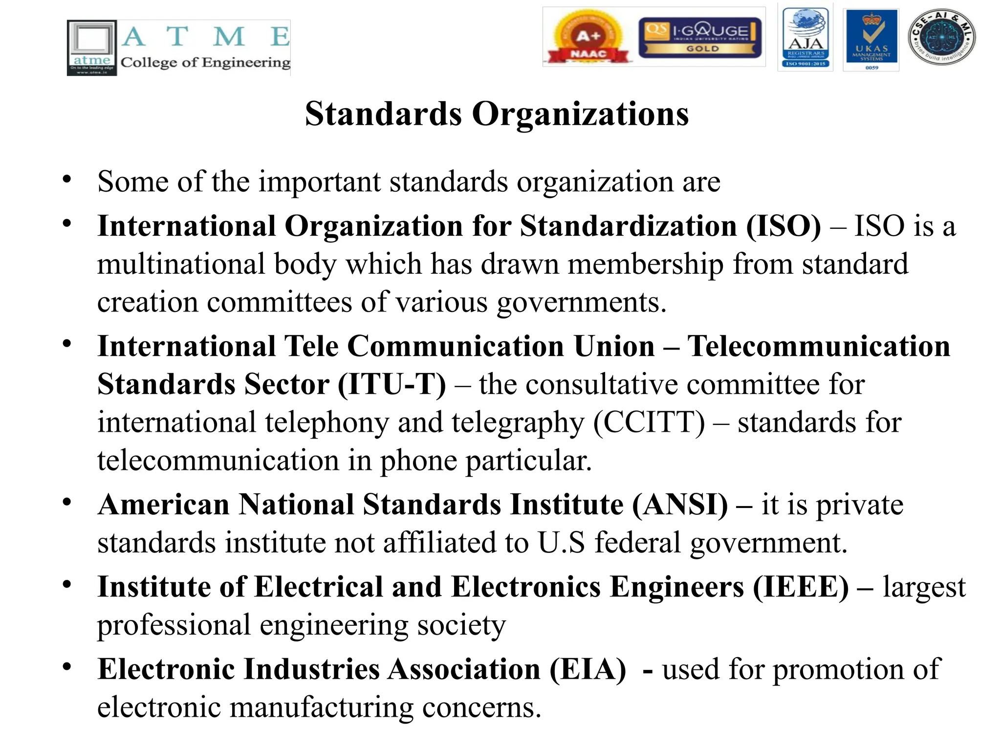 Standards Organizations
• Some of the important standards organization are
• International Organization for Standardization (ISO) – ISO is a
multinational body which has drawn membership from standard
creation committees of various governments.
• International Tele Communication Union – Telecommunication
Standards Sector (ITU-T) – the consultative committee for
international telephony and telegraphy (CCITT) – standards for
telecommunication in phone particular.
• American National Standards Institute (ANSI) – it is private
standards institute not affiliated to U.S federal government.
• Institute of Electrical and Electronics Engineers (IEEE) – largest
professional engineering society
• Electronic Industries Association (EIA) - used for promotion of
electronic manufacturing concerns.
 