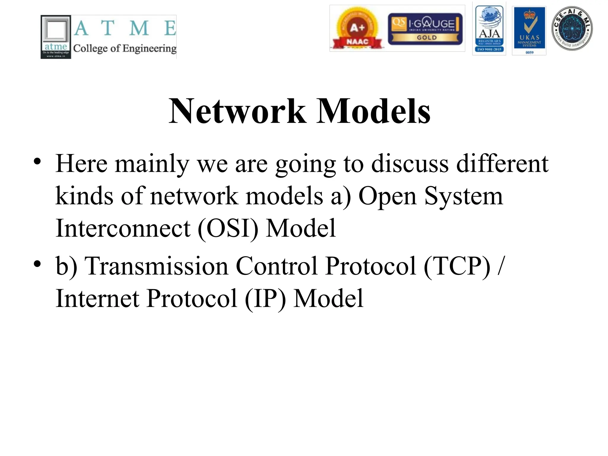 Network Models
• Here mainly we are going to discuss different
kinds of network models a) Open System
Interconnect (OSI) Model
• b) Transmission Control Protocol (TCP) /
Internet Protocol (IP) Model
 