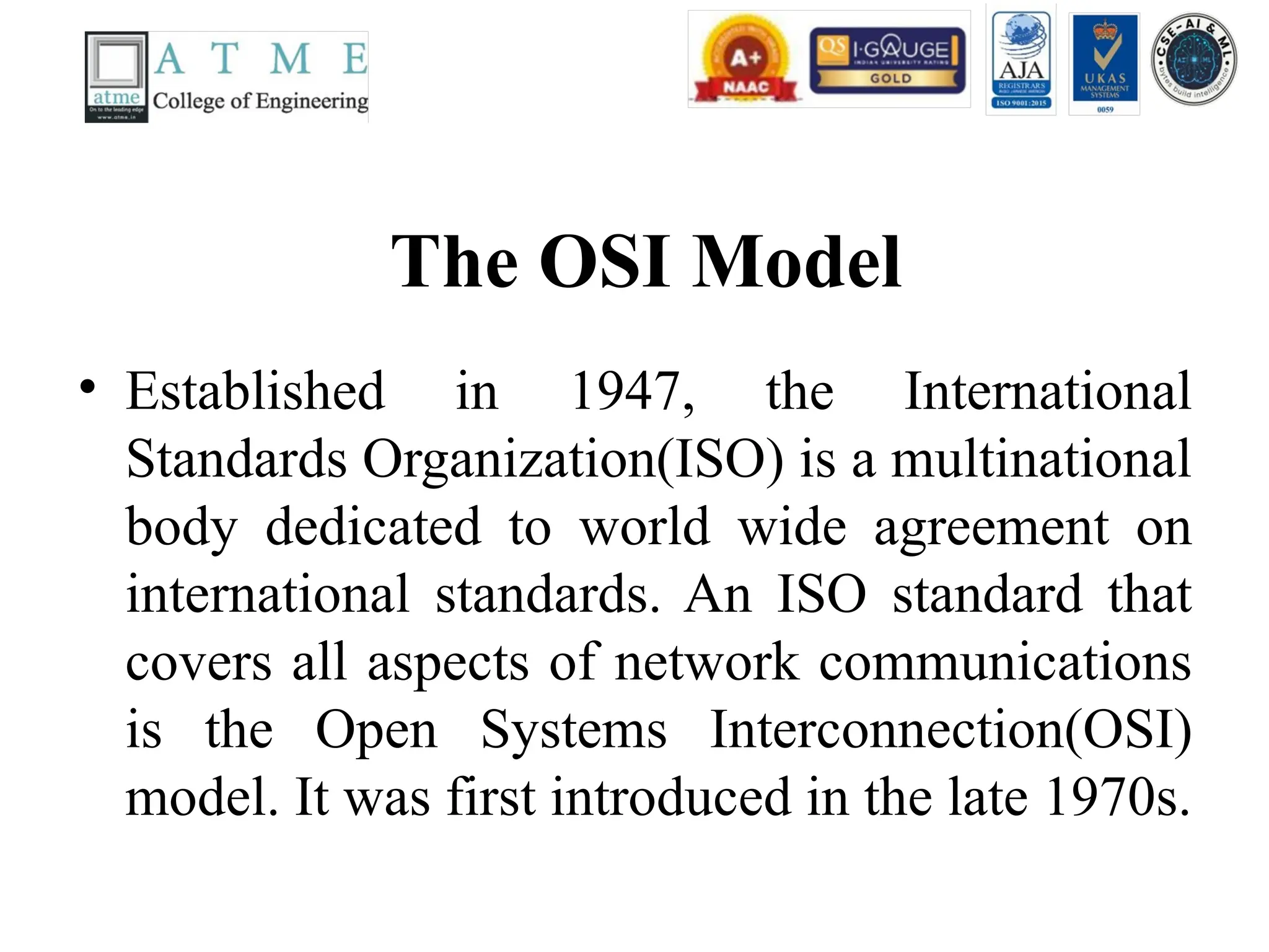 The OSI Model
• Established in 1947, the International
Standards Organization(ISO) is a multinational
body dedicated to world wide agreement on
international standards. An ISO standard that
covers all aspects of network communications
is the Open Systems Interconnection(OSI)
model. It was first introduced in the late 1970s.
 