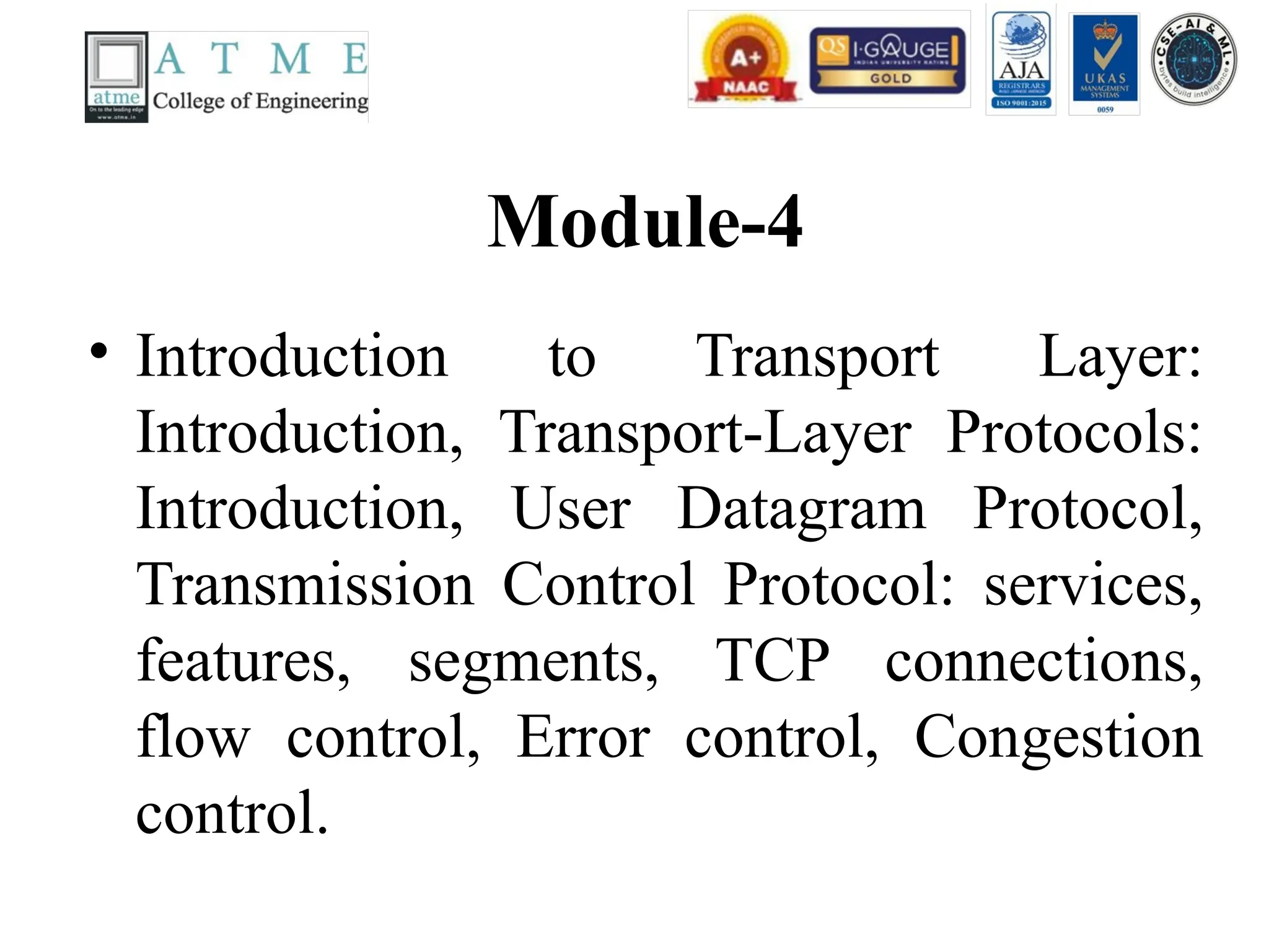 Module-4
• Introduction to Transport Layer:
Introduction, Transport-Layer Protocols:
Introduction, User Datagram Protocol,
Transmission Control Protocol: services,
features, segments, TCP connections,
flow control, Error control, Congestion
control.
 