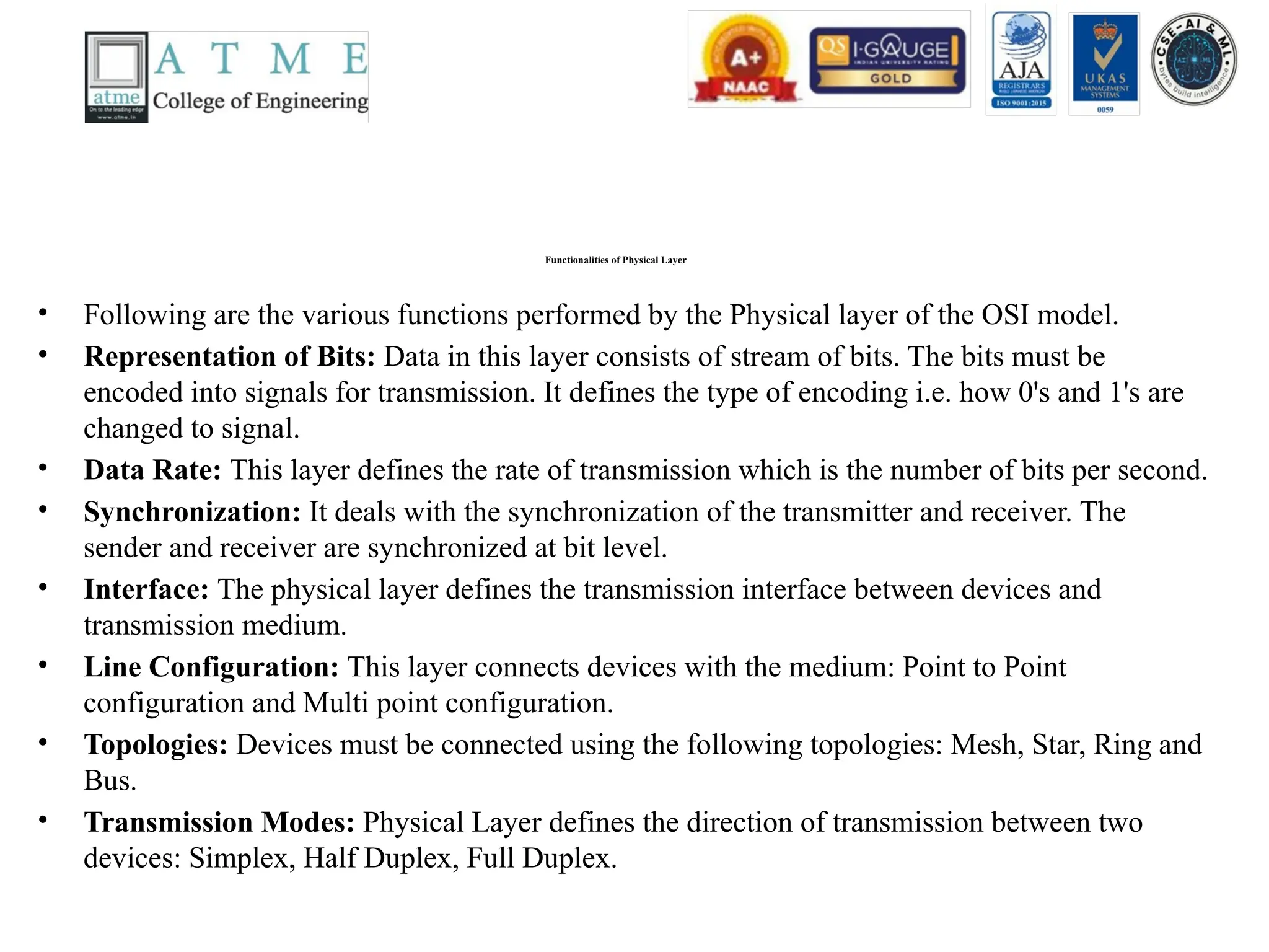 Functionalities of Physical Layer
• Following are the various functions performed by the Physical layer of the OSI model.
• Representation of Bits: Data in this layer consists of stream of bits. The bits must be
encoded into signals for transmission. It defines the type of encoding i.e. how 0's and 1's are
changed to signal.
• Data Rate: This layer defines the rate of transmission which is the number of bits per second.
• Synchronization: It deals with the synchronization of the transmitter and receiver. The
sender and receiver are synchronized at bit level.
• Interface: The physical layer defines the transmission interface between devices and
transmission medium.
• Line Configuration: This layer connects devices with the medium: Point to Point
configuration and Multi point configuration.
• Topologies: Devices must be connected using the following topologies: Mesh, Star, Ring and
Bus.
• Transmission Modes: Physical Layer defines the direction of transmission between two
devices: Simplex, Half Duplex, Full Duplex.
 