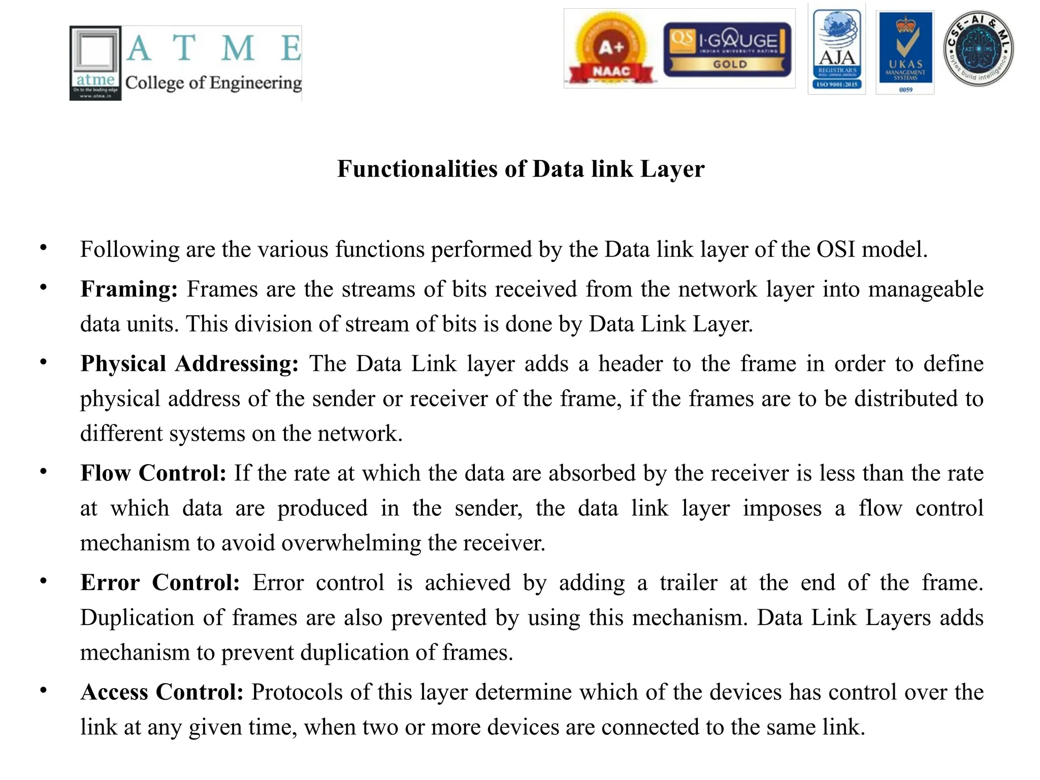 Functionalities of Data link Layer
• Following are the various functions performed by the Data link layer of the OSI model.
• Framing: Frames are the streams of bits received from the network layer into manageable
data units. This division of stream of bits is done by Data Link Layer.
• Physical Addressing: The Data Link layer adds a header to the frame in order to define
physical address of the sender or receiver of the frame, if the frames are to be distributed to
different systems on the network.
• Flow Control: If the rate at which the data are absorbed by the receiver is less than the rate
at which data are produced in the sender, the data link layer imposes a flow control
mechanism to avoid overwhelming the receiver.
• Error Control: Error control is achieved by adding a trailer at the end of the frame.
Duplication of frames are also prevented by using this mechanism. Data Link Layers adds
mechanism to prevent duplication of frames.
• Access Control: Protocols of this layer determine which of the devices has control over the
link at any given time, when two or more devices are connected to the same link.
 