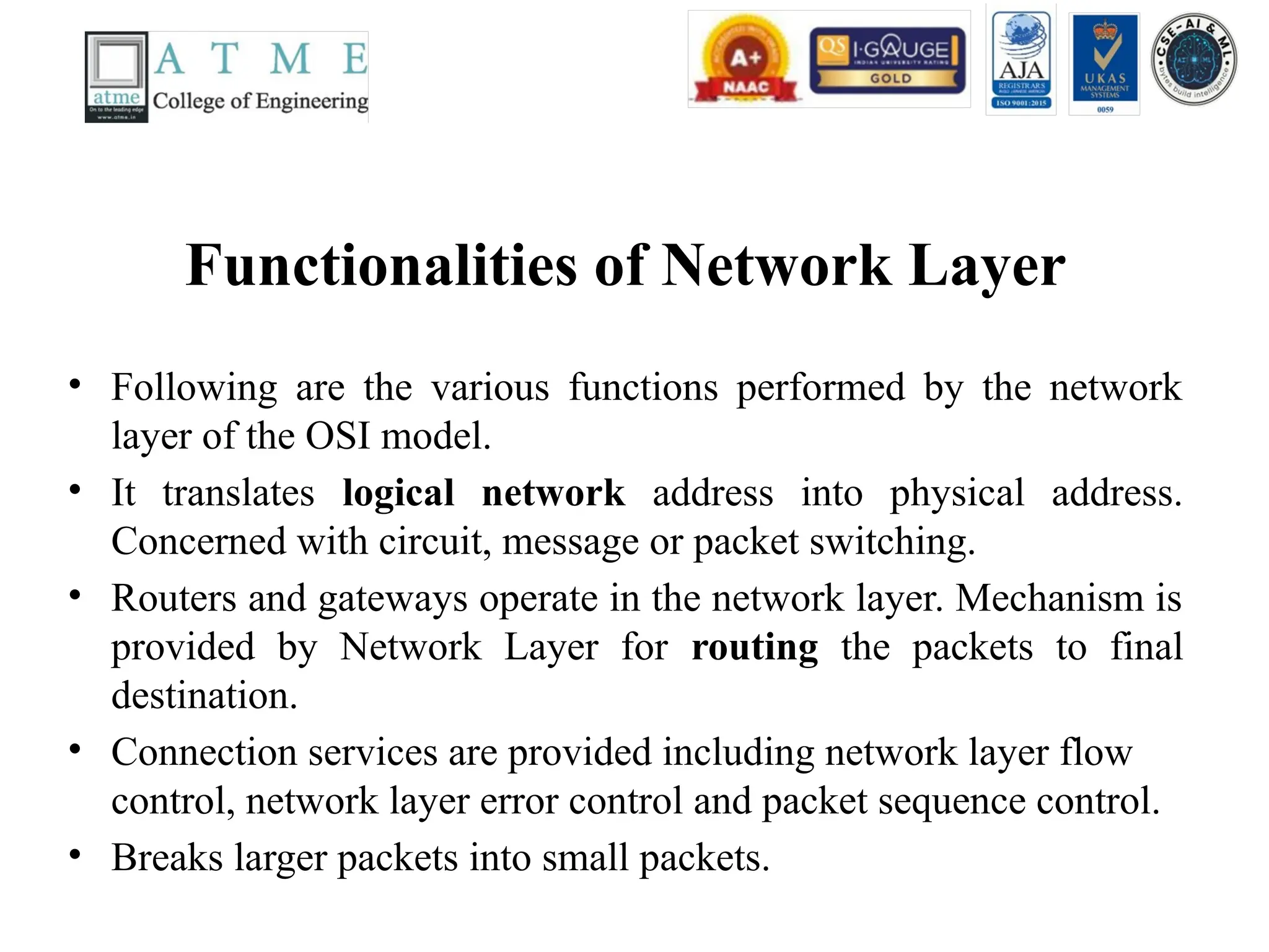 Functionalities of Network Layer
• Following are the various functions performed by the network
layer of the OSI model.
• It translates logical network address into physical address.
Concerned with circuit, message or packet switching.
• Routers and gateways operate in the network layer. Mechanism is
provided by Network Layer for routing the packets to final
destination.
• Connection services are provided including network layer flow
control, network layer error control and packet sequence control.
• Breaks larger packets into small packets.
 