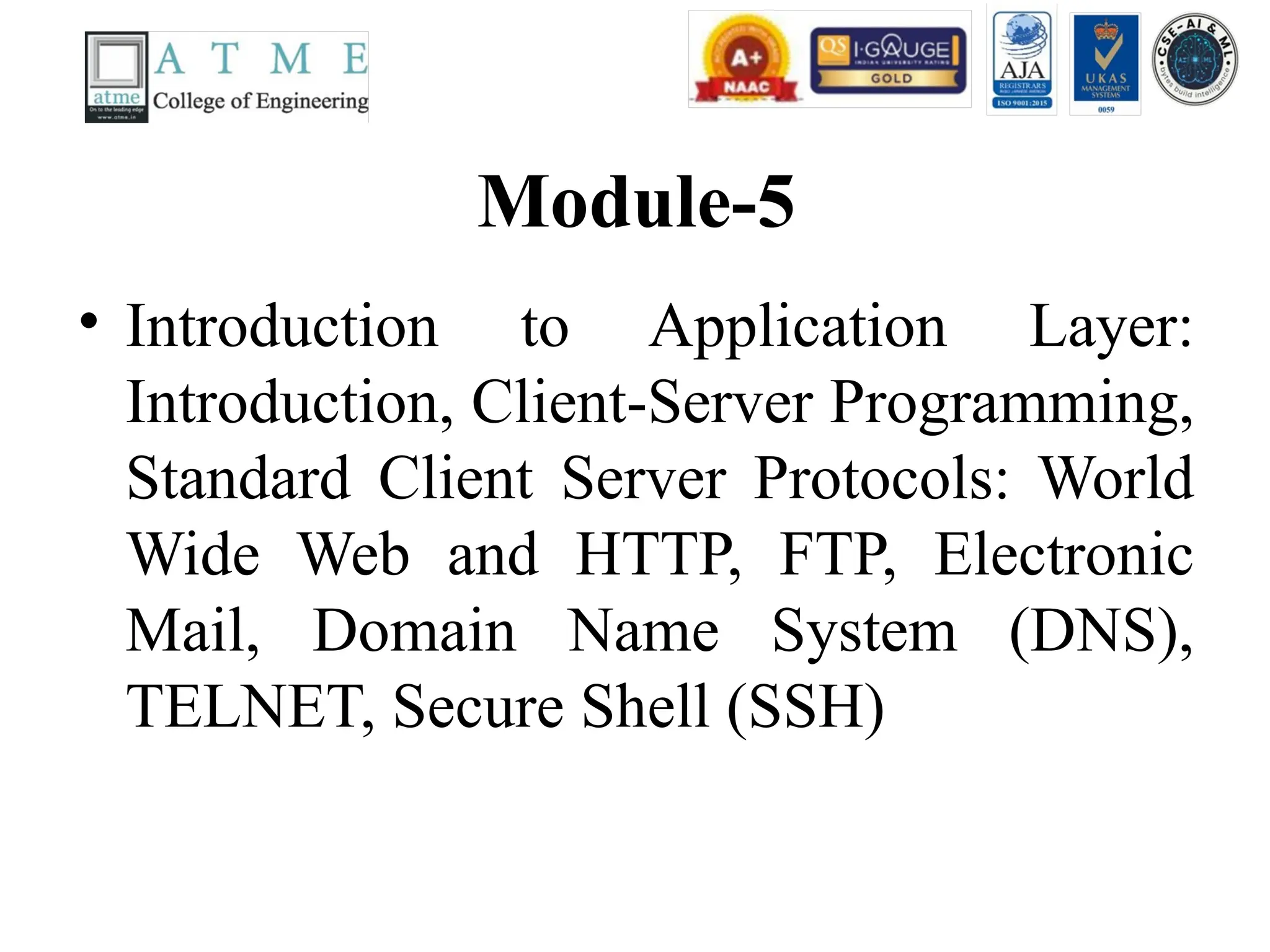 Module-5
• Introduction to Application Layer:
Introduction, Client-Server Programming,
Standard Client Server Protocols: World
Wide Web and HTTP, FTP, Electronic
Mail, Domain Name System (DNS),
TELNET, Secure Shell (SSH)
 