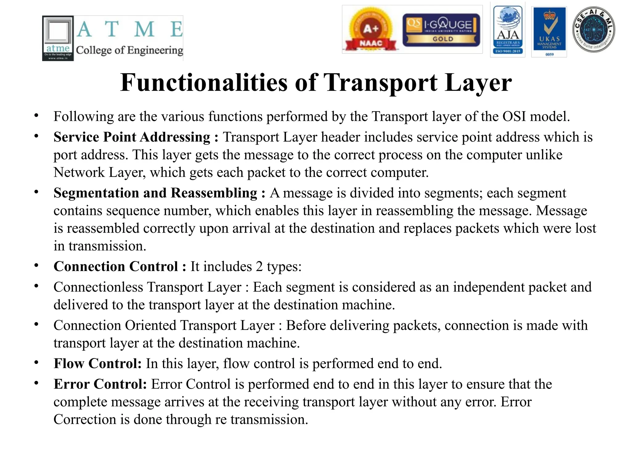 Functionalities of Transport Layer
• Following are the various functions performed by the Transport layer of the OSI model.
• Service Point Addressing : Transport Layer header includes service point address which is
port address. This layer gets the message to the correct process on the computer unlike
Network Layer, which gets each packet to the correct computer.
• Segmentation and Reassembling : A message is divided into segments; each segment
contains sequence number, which enables this layer in reassembling the message. Message
is reassembled correctly upon arrival at the destination and replaces packets which were lost
in transmission.
• Connection Control : It includes 2 types:
• Connectionless Transport Layer : Each segment is considered as an independent packet and
delivered to the transport layer at the destination machine.
• Connection Oriented Transport Layer : Before delivering packets, connection is made with
transport layer at the destination machine.
• Flow Control: In this layer, flow control is performed end to end.
• Error Control: Error Control is performed end to end in this layer to ensure that the
complete message arrives at the receiving transport layer without any error. Error
Correction is done through re transmission.
 