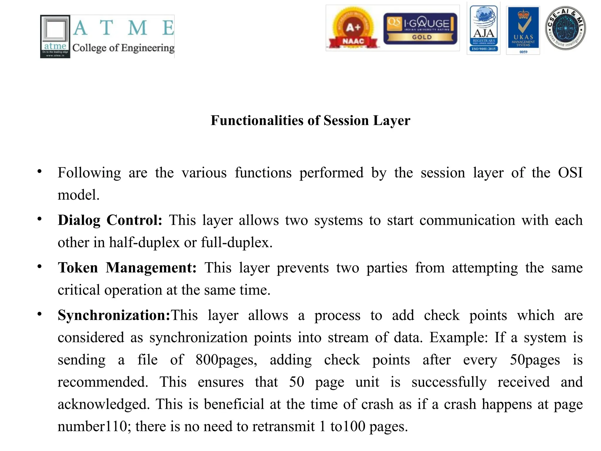 Functionalities of Session Layer
• Following are the various functions performed by the session layer of the OSI
model.
• Dialog Control: This layer allows two systems to start communication with each
other in half-duplex or full-duplex.
• Token Management: This layer prevents two parties from attempting the same
critical operation at the same time.
• Synchronization:This layer allows a process to add check points which are
considered as synchronization points into stream of data. Example: If a system is
sending a file of 800pages, adding check points after every 50pages is
recommended. This ensures that 50 page unit is successfully received and
acknowledged. This is beneficial at the time of crash as if a crash happens at page
number110; there is no need to retransmit 1 to100 pages.
 