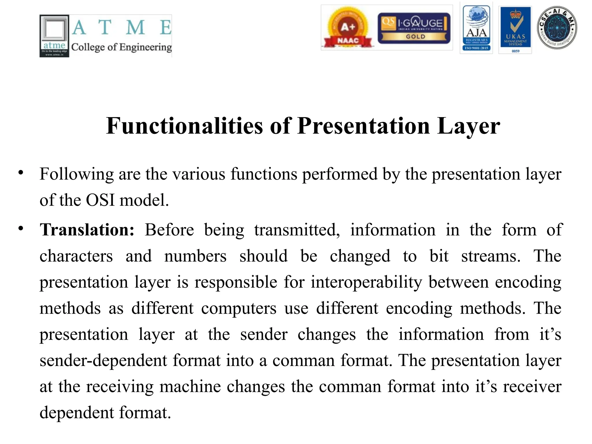 Functionalities of Presentation Layer
• Following are the various functions performed by the presentation layer
of the OSI model.
• Translation: Before being transmitted, information in the form of
characters and numbers should be changed to bit streams. The
presentation layer is responsible for interoperability between encoding
methods as different computers use different encoding methods. The
presentation layer at the sender changes the information from it’s
sender-dependent format into a comman format. The presentation layer
at the receiving machine changes the comman format into it’s receiver
dependent format.
 