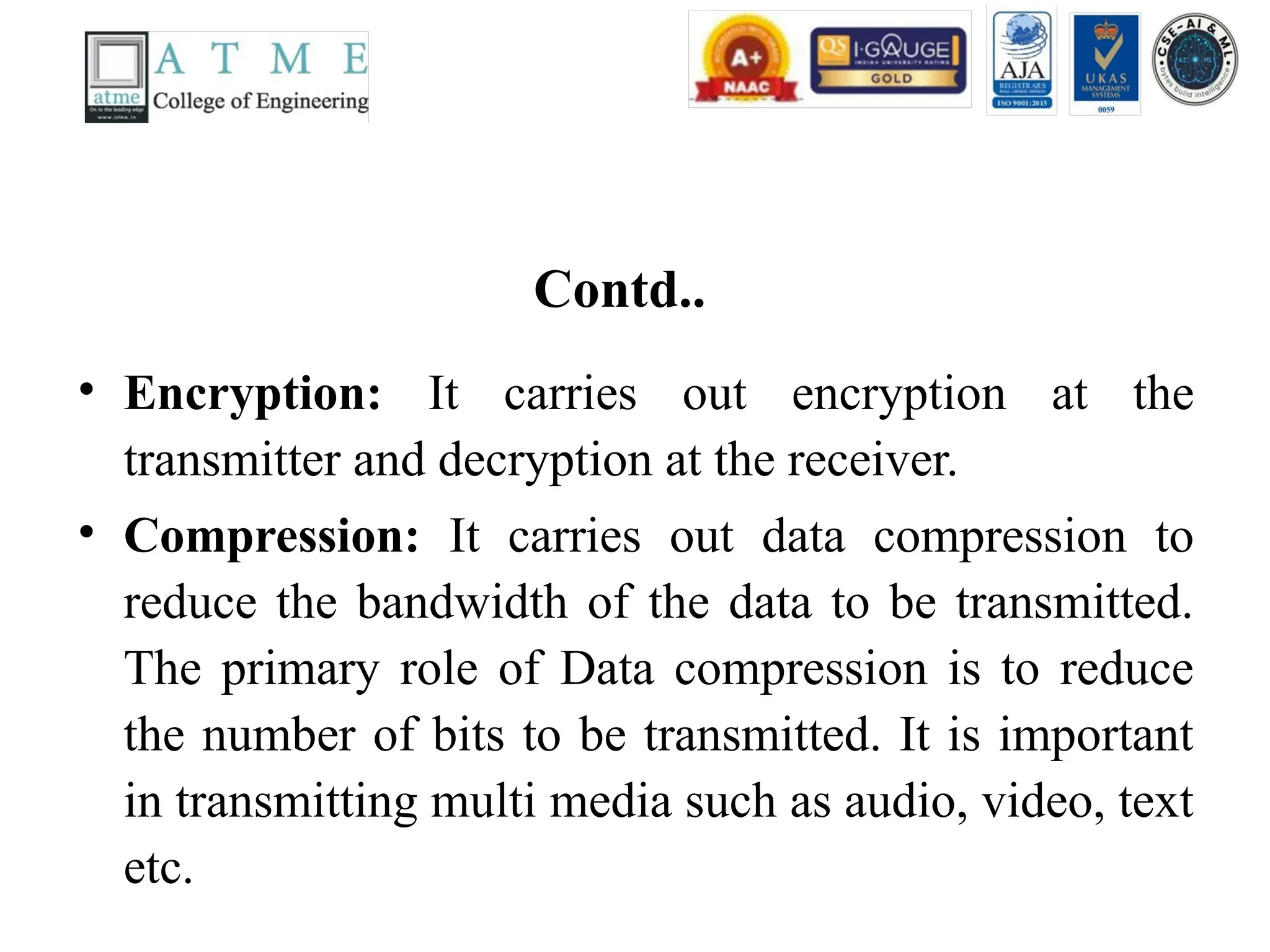 Contd..
• Encryption: It carries out encryption at the
transmitter and decryption at the receiver.
• Compression: It carries out data compression to
reduce the bandwidth of the data to be transmitted.
The primary role of Data compression is to reduce
the number of bits to be transmitted. It is important
in transmitting multi media such as audio, video, text
etc.
 