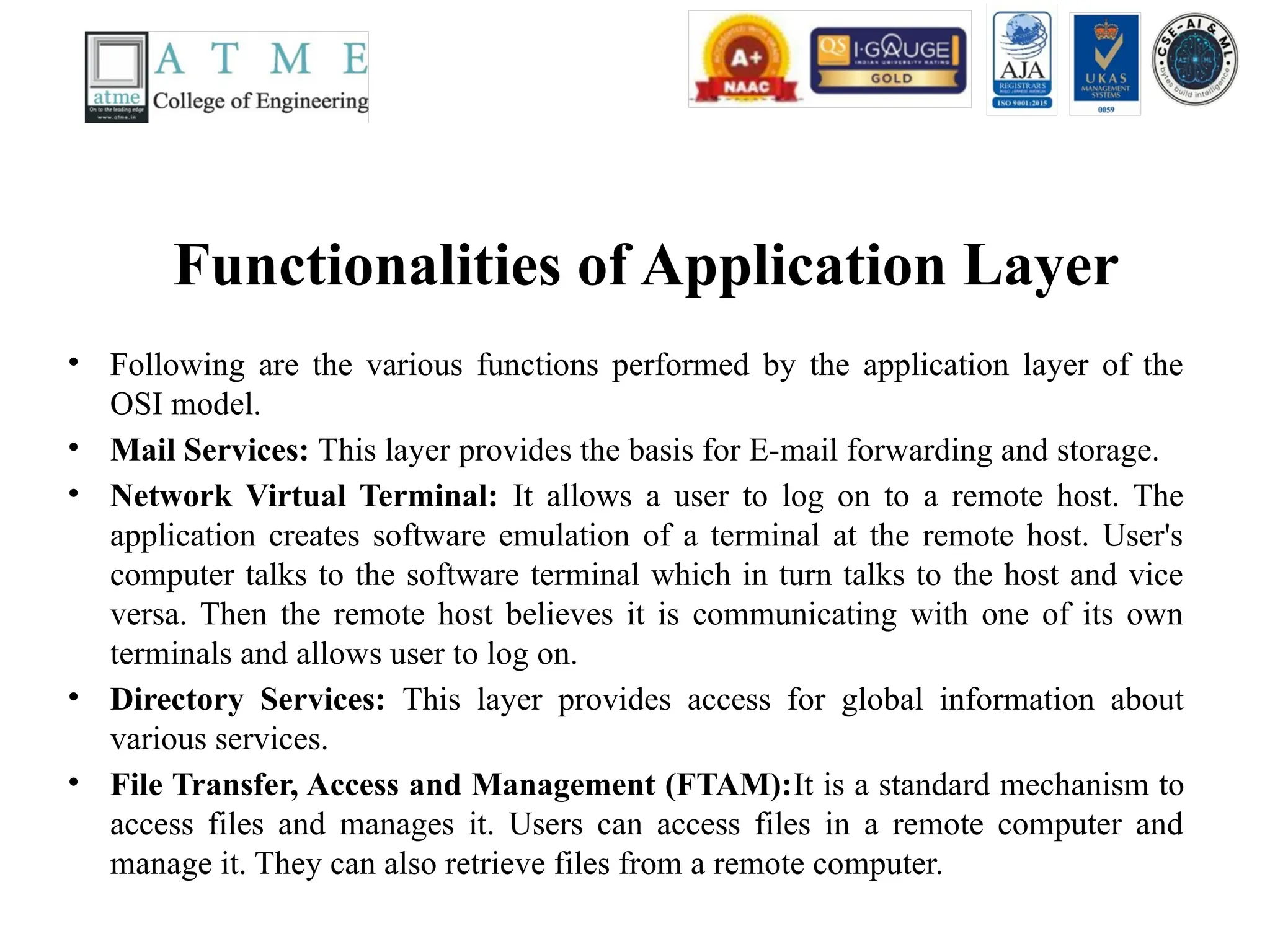 Functionalities of Application Layer
• Following are the various functions performed by the application layer of the
OSI model.
• Mail Services: This layer provides the basis for E-mail forwarding and storage.
• Network Virtual Terminal: It allows a user to log on to a remote host. The
application creates software emulation of a terminal at the remote host. User's
computer talks to the software terminal which in turn talks to the host and vice
versa. Then the remote host believes it is communicating with one of its own
terminals and allows user to log on.
• Directory Services: This layer provides access for global information about
various services.
• File Transfer, Access and Management (FTAM):It is a standard mechanism to
access files and manages it. Users can access files in a remote computer and
manage it. They can also retrieve files from a remote computer.
 