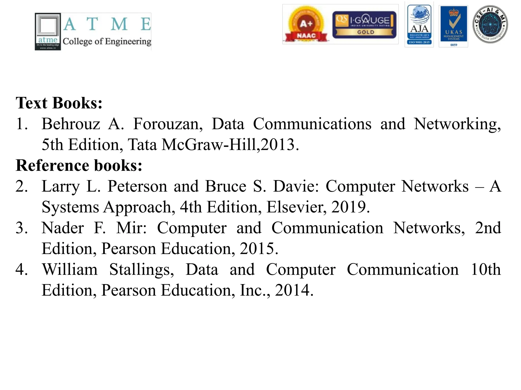 Text Books:
1. Behrouz A. Forouzan, Data Communications and Networking,
5th Edition, Tata McGraw-Hill,2013.
Reference books:
2. Larry L. Peterson and Bruce S. Davie: Computer Networks – A
Systems Approach, 4th Edition, Elsevier, 2019.
3. Nader F. Mir: Computer and Communication Networks, 2nd
Edition, Pearson Education, 2015.
4. William Stallings, Data and Computer Communication 10th
Edition, Pearson Education, Inc., 2014.
 