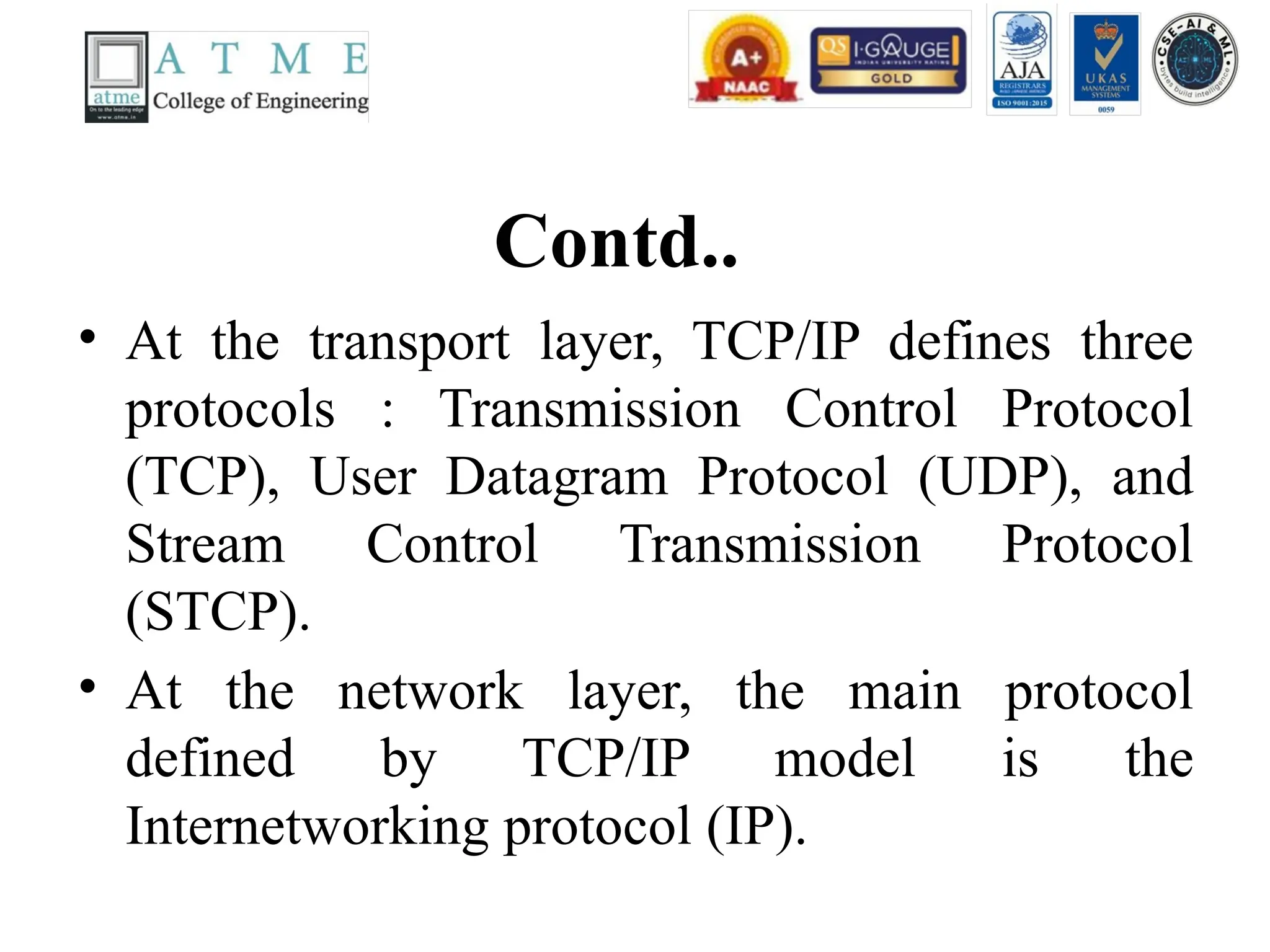 Contd..
• At the transport layer, TCP/IP defines three
protocols : Transmission Control Protocol
(TCP), User Datagram Protocol (UDP), and
Stream Control Transmission Protocol
(STCP).
• At the network layer, the main protocol
defined by TCP/IP model is the
Internetworking protocol (IP).
 