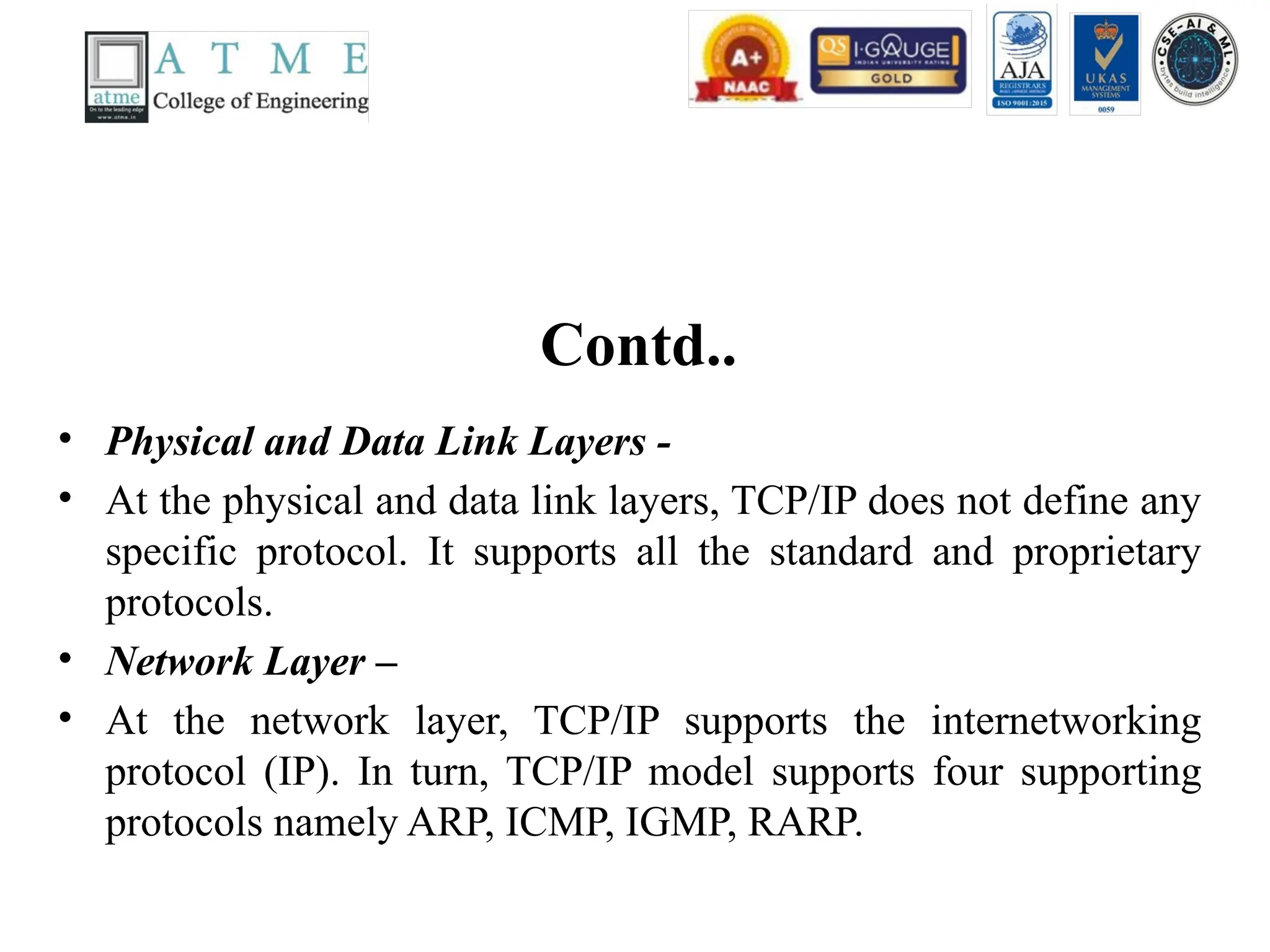 Contd..
• Physical and Data Link Layers -
• At the physical and data link layers, TCP/IP does not define any
specific protocol. It supports all the standard and proprietary
protocols.
• Network Layer –
• At the network layer, TCP/IP supports the internetworking
protocol (IP). In turn, TCP/IP model supports four supporting
protocols namely ARP, ICMP, IGMP, RARP.
 
