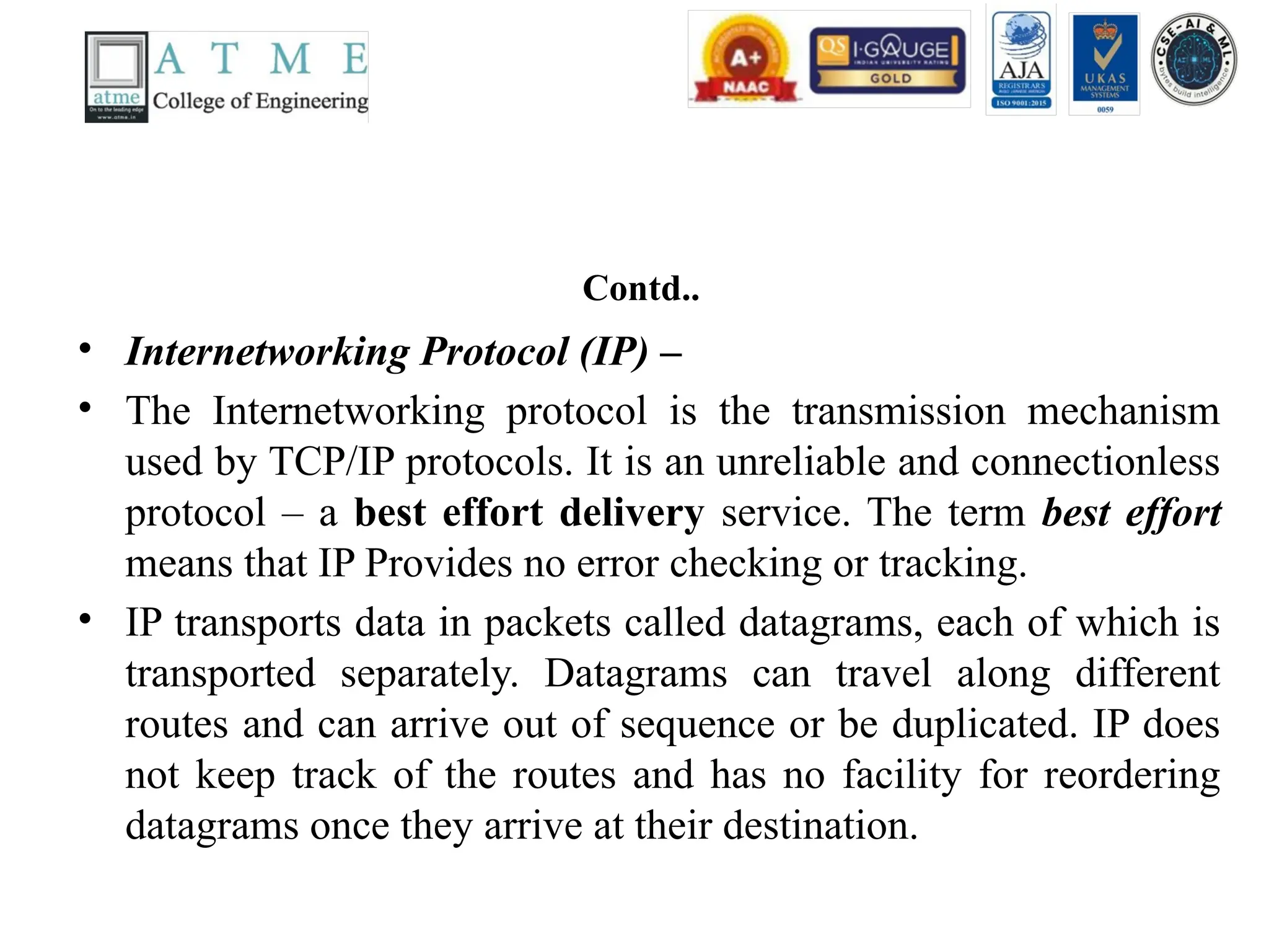 Contd..
• Internetworking Protocol (IP) –
• The Internetworking protocol is the transmission mechanism
used by TCP/IP protocols. It is an unreliable and connectionless
protocol – a best effort delivery service. The term best effort
means that IP Provides no error checking or tracking.
• IP transports data in packets called datagrams, each of which is
transported separately. Datagrams can travel along different
routes and can arrive out of sequence or be duplicated. IP does
not keep track of the routes and has no facility for reordering
datagrams once they arrive at their destination.
 