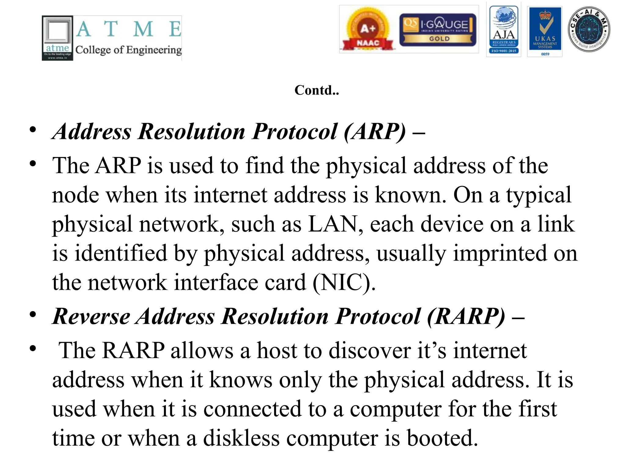 Contd..
• Address Resolution Protocol (ARP) –
• The ARP is used to find the physical address of the
node when its internet address is known. On a typical
physical network, such as LAN, each device on a link
is identified by physical address, usually imprinted on
the network interface card (NIC).
• Reverse Address Resolution Protocol (RARP) –
• The RARP allows a host to discover it’s internet
address when it knows only the physical address. It is
used when it is connected to a computer for the first
time or when a diskless computer is booted.
 